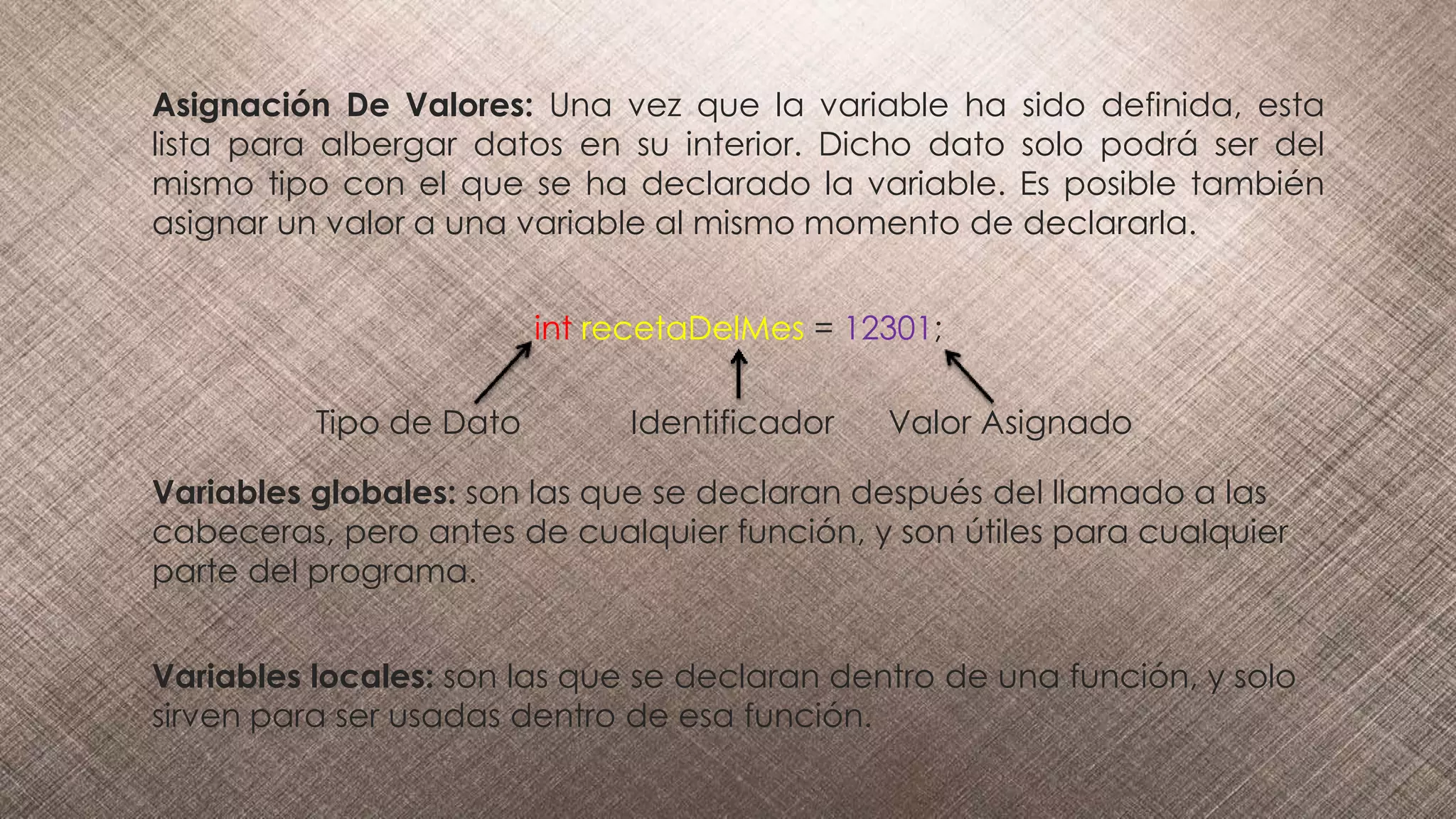 Asignación De Valores: Una vez que la variable ha sido definida, esta
lista para albergar datos en su interior. Dicho dato solo podrá ser del
mismo tipo con el que se ha declarado la variable. Es posible también
asignar un valor a una variable al mismo momento de declararla.
int recetaDelMes = 12301;
Tipo de Dato Identificador Valor Asignado
Variables globales: son las que se declaran después del llamado a las
cabeceras, pero antes de cualquier función, y son útiles para cualquier
parte del programa.
Variables locales: son las que se declaran dentro de una función, y solo
sirven para ser usadas dentro de esa función.
 