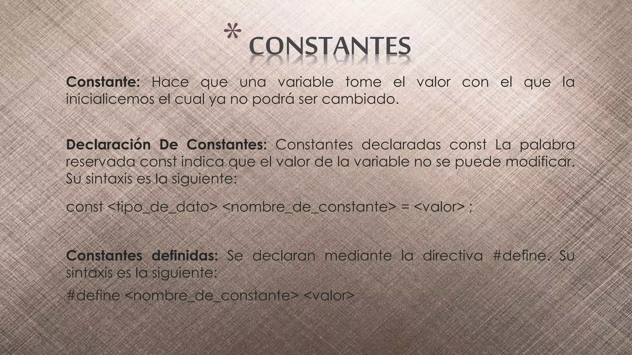 Constante: Hace que una variable tome el valor con el que la
inicialicemos el cual ya no podrá ser cambiado.
Declaración De Constantes: Constantes declaradas const La palabra
reservada const indica que el valor de la variable no se puede modificar.
Su sintaxis es la siguiente:
const <tipo_de_dato> <nombre_de_constante> = <valor> ;
Constantes definidas: Se declaran mediante la directiva #define. Su
sintaxis es la siguiente:
#define <nombre_de_constante> <valor>
*CONSTANTES
 