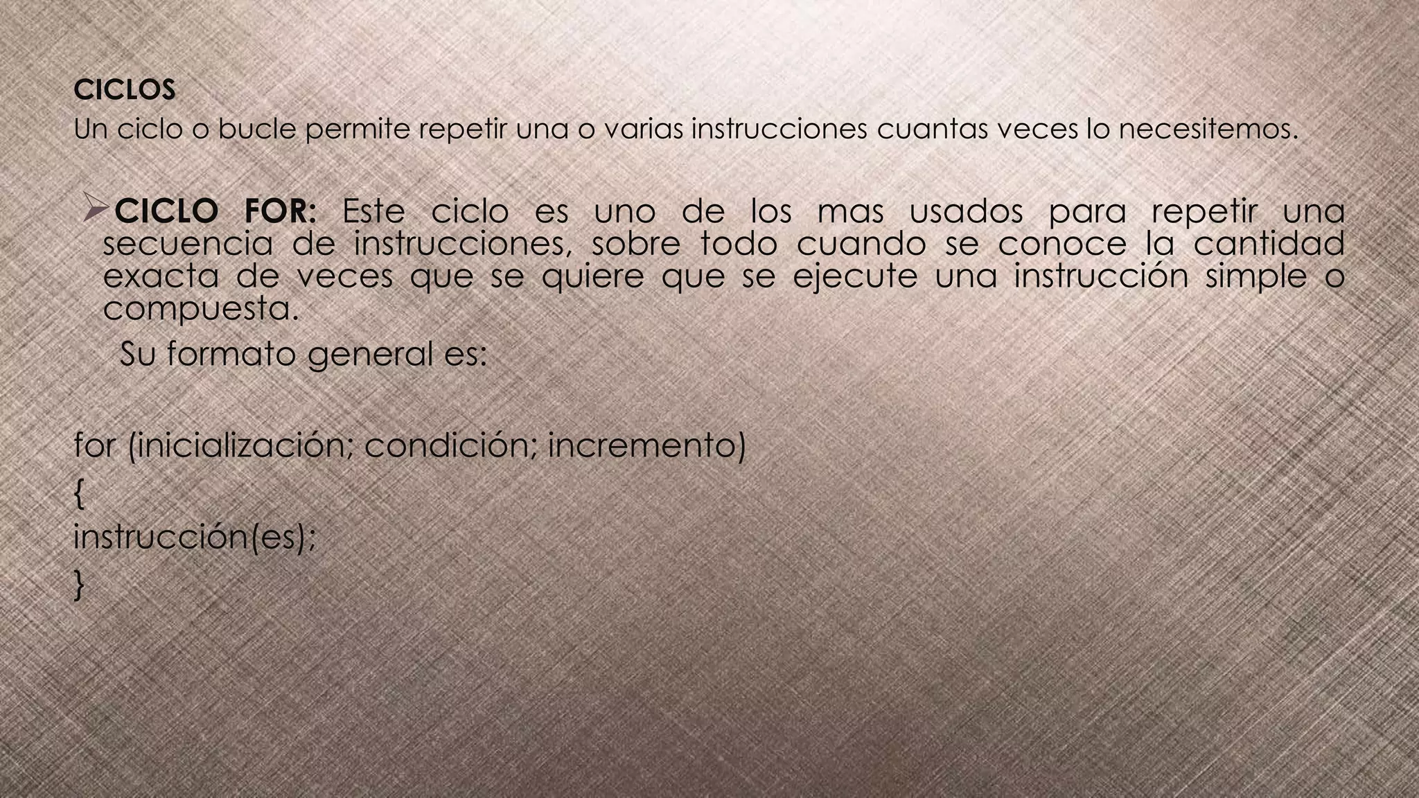 CICLOS
Un ciclo o bucle permite repetir una o varias instrucciones cuantas veces lo necesitemos.
CICLO FOR: Este ciclo es uno de los mas usados para repetir una
secuencia de instrucciones, sobre todo cuando se conoce la cantidad
exacta de veces que se quiere que se ejecute una instrucción simple o
compuesta.
Su formato general es:
for (inicialización; condición; incremento)
{
instrucción(es);
}
 
