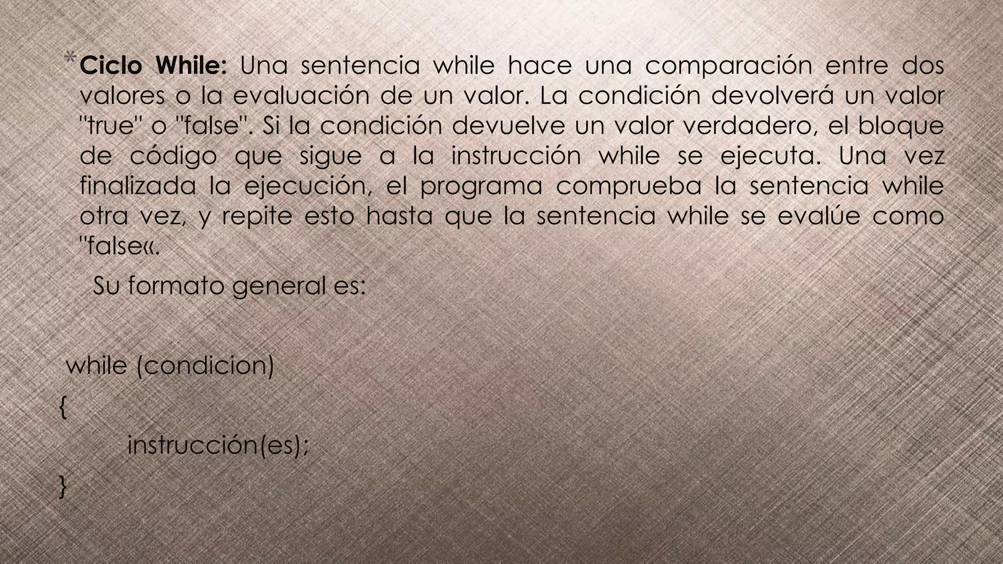 *Ciclo While: Una sentencia while hace una comparación entre dos
valores o la evaluación de un valor. La condición devolverá un valor
"true" o "false". Si la condición devuelve un valor verdadero, el bloque
de código que sigue a la instrucción while se ejecuta. Una vez
finalizada la ejecución, el programa comprueba la sentencia while
otra vez, y repite esto hasta que la sentencia while se evalúe como
"false«.
Su formato general es:
while (condicion)
{
instrucción(es);
}
 