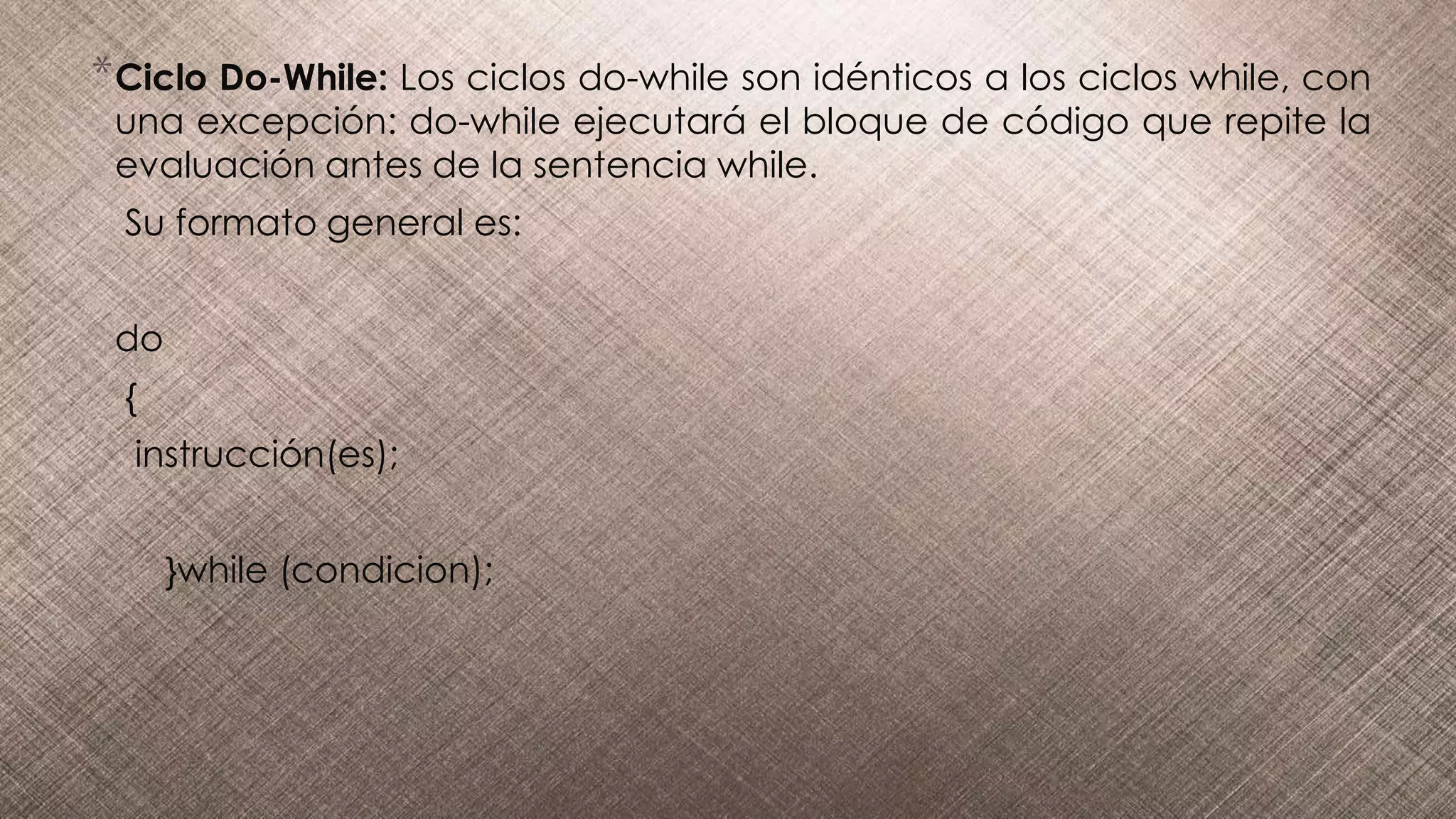 *Ciclo Do-While: Los ciclos do-while son idénticos a los ciclos while, con
una excepción: do-while ejecutará el bloque de código que repite la
evaluación antes de la sentencia while.
Su formato general es:
do
{
instrucción(es);
}while (condicion);
 