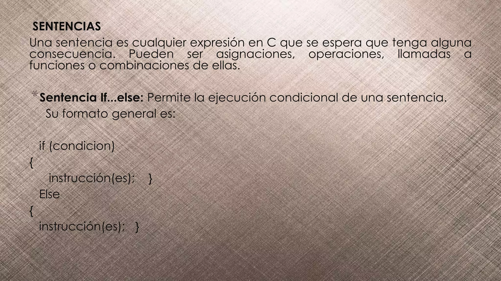 SENTENCIAS
Una sentencia es cualquier expresión en C que se espera que tenga alguna
consecuencia. Pueden ser asignaciones, operaciones, llamadas a
funciones o combinaciones de ellas.
*Sentencia If...else: Permite la ejecución condicional de una sentencia.
Su formato general es:
if (condicion)
{
instrucción(es); }
Else
{
instrucción(es); }
 