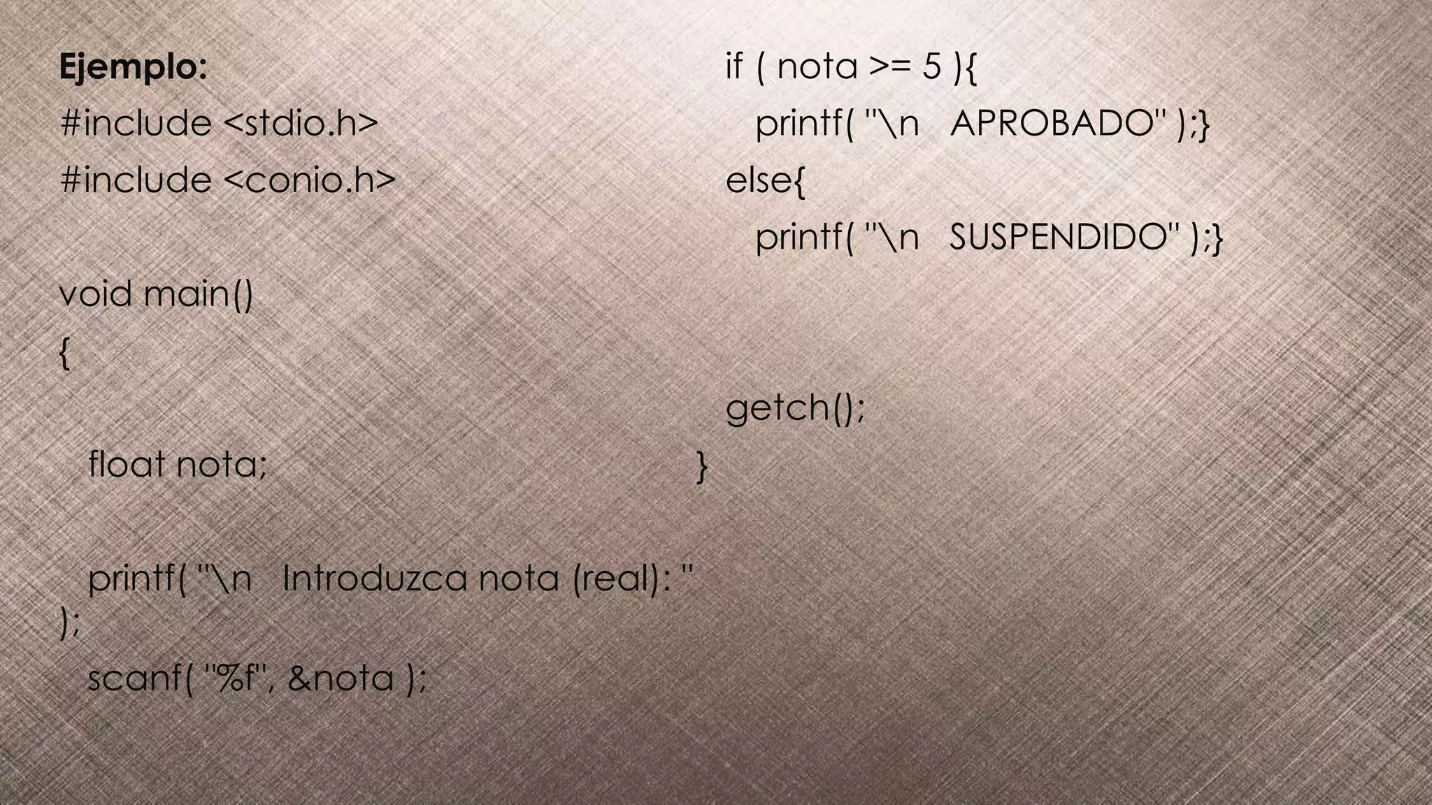 Ejemplo:
#include <stdio.h>
#include <conio.h>
void main()
{
float nota;
printf( "n Introduzca nota (real): "
);
scanf( "%f", &nota );
if ( nota >= 5 ){
printf( "n APROBADO" );}
else{
printf( "n SUSPENDIDO" );}
getch();
}
 