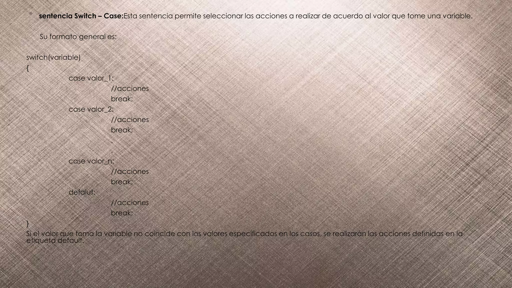 * sentencia Switch – Case:Esta sentencia permite seleccionar las acciones a realizar de acuerdo al valor que tome una variable.
Su formato general es:
switch(variable)
{
case valor_1:
//acciones
break;
case valor_2:
//acciones
break;
.
.
case valor_n:
//acciones
break;
defalut:
//acciones
break;
}
Si el valor que toma la variable no coincide con los valores especificados en los casos, se realizarán las acciones definidas en la
etiqueta default.
 