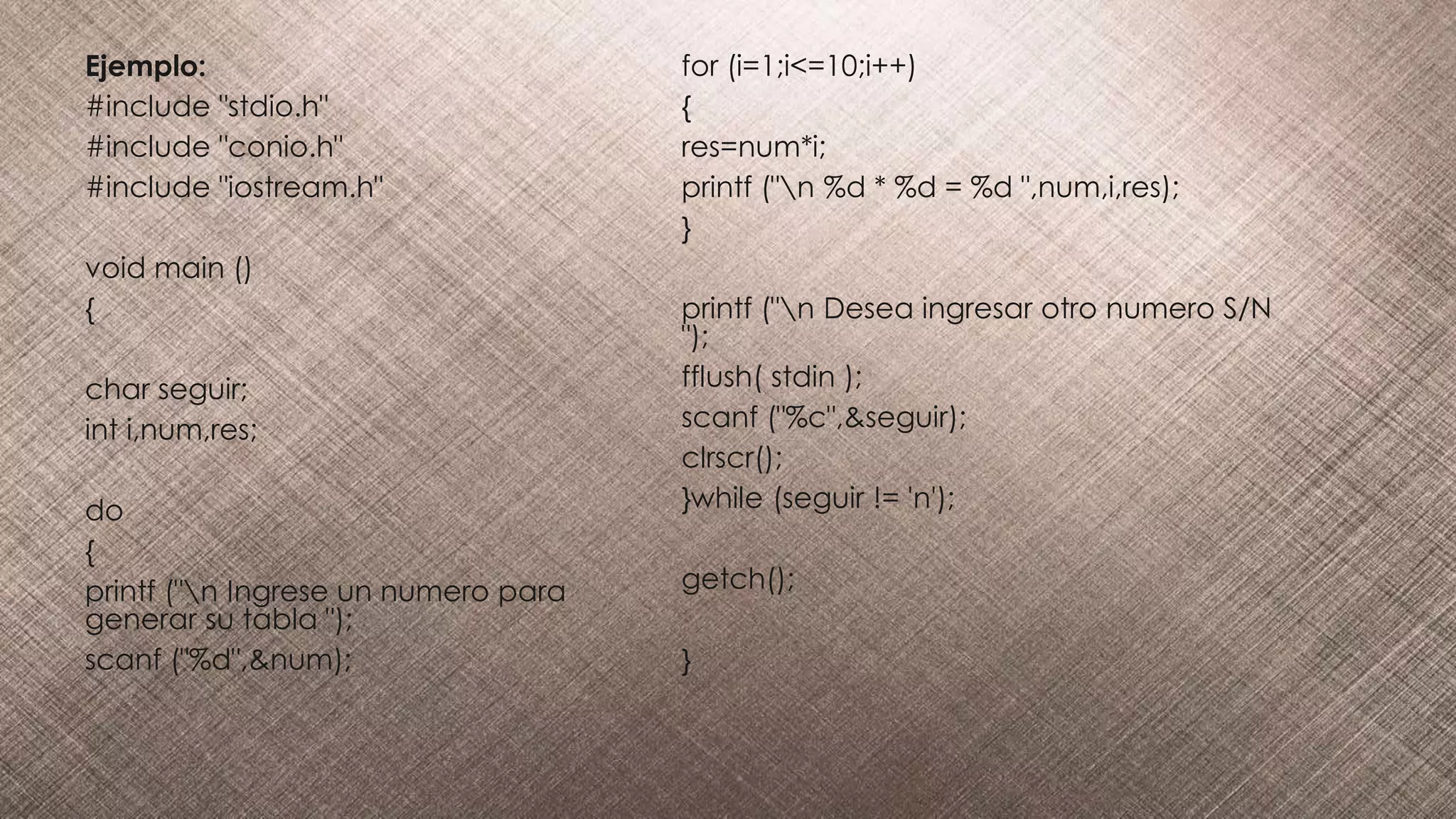 Ejemplo:
#include "stdio.h"
#include "conio.h"
#include "iostream.h"
void main ()
{
char seguir;
int i,num,res;
do
{
printf ("n Ingrese un numero para
generar su tabla ");
scanf ("%d",&num);
for (i=1;i<=10;i++)
{
res=num*i;
printf ("n %d * %d = %d ",num,i,res);
}
printf ("n Desea ingresar otro numero S/N
");
fflush( stdin );
scanf ("%c",&seguir);
clrscr();
}while (seguir != 'n');
getch();
}
 