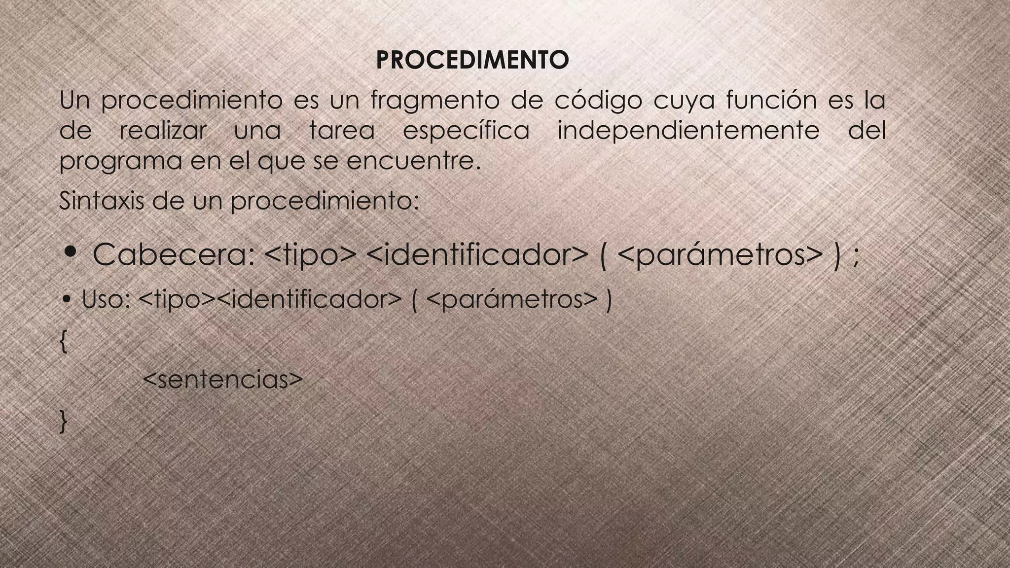 PROCEDIMENTO
Un procedimiento es un fragmento de código cuya función es la
de realizar una tarea específica independientemente del
programa en el que se encuentre.
Sintaxis de un procedimiento:
• Cabecera: <tipo> <identificador> ( <parámetros> ) ;
• Uso: <tipo><identificador> ( <parámetros> )
{
<sentencias>
}
 