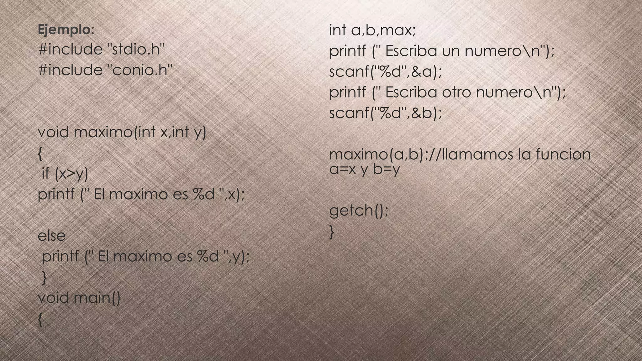 Ejemplo:
#include "stdio.h"
#include "conio.h"
void maximo(int x,int y)
{
if (x>y)
printf (" El maximo es %d ",x);
else
printf (" El maximo es %d ",y);
}
void main()
{
int a,b,max;
printf (" Escriba un numeron");
scanf("%d",&a);
printf (" Escriba otro numeron");
scanf("%d",&b);
maximo(a,b);//llamamos la funcion
a=x y b=y
getch();
}
 