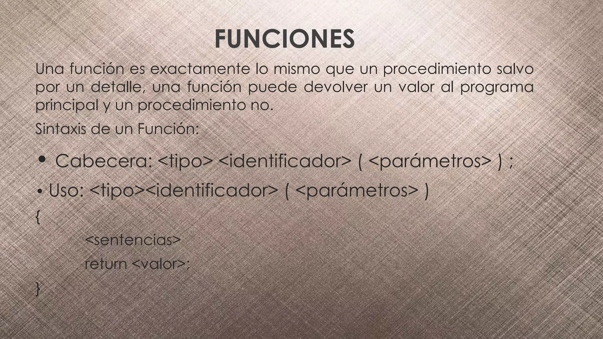 FUNCIONES
Una función es exactamente lo mismo que un procedimiento salvo
por un detalle, una función puede devolver un valor al programa
principal y un procedimiento no.
Sintaxis de un Función:
• Cabecera: <tipo> <identificador> ( <parámetros> ) ;
• Uso: <tipo><identificador> ( <parámetros> )
{
<sentencias>
return <valor>;
}
 