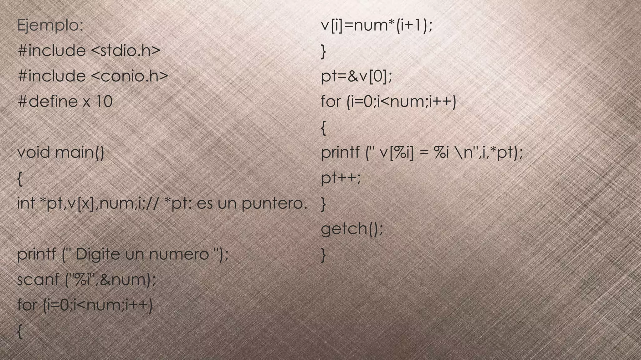 Ejemplo:
#include <stdio.h>
#include <conio.h>
#define x 10
void main()
{
int *pt,v[x],num,i;// *pt: es un puntero.
printf (" Digite un numero ");
scanf ("%i",&num);
for (i=0;i<num;i++)
{
v[i]=num*(i+1);
}
pt=&v[0];
for (i=0;i<num;i++)
{
printf (" v[%i] = %i n",i,*pt);
pt++;
}
getch();
}
 