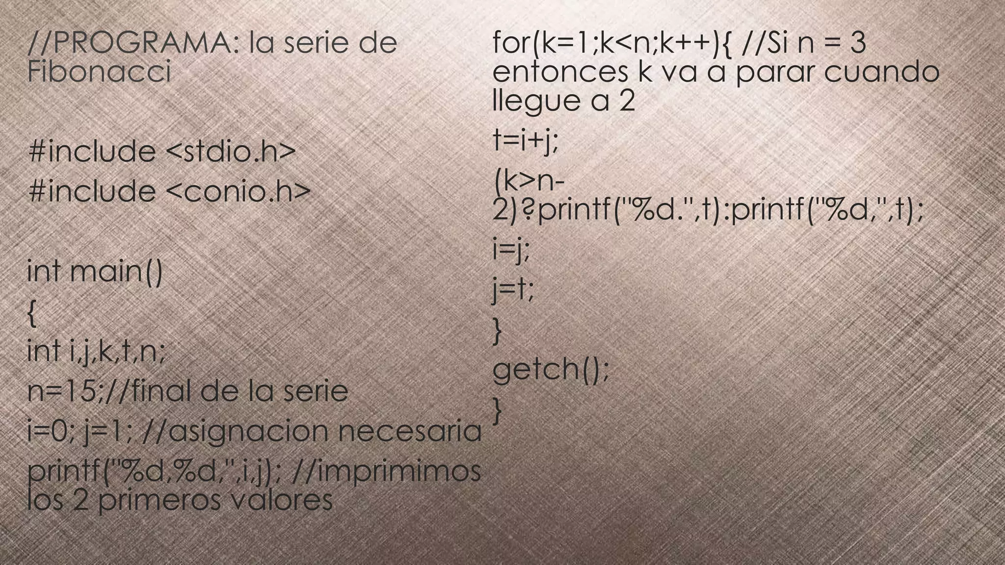 //PROGRAMA: la serie de
Fibonacci
#include <stdio.h>
#include <conio.h>
int main()
{
int i,j,k,t,n;
n=15;//final de la serie
i=0; j=1; //asignacion necesaria
printf("%d,%d,",i,j); //imprimimos
los 2 primeros valores
for(k=1;k<n;k++){ //Si n = 3
entonces k va a parar cuando
llegue a 2
t=i+j;
(k>n-
2)?printf("%d.",t):printf("%d,",t);
i=j;
j=t;
}
getch();
}
 
