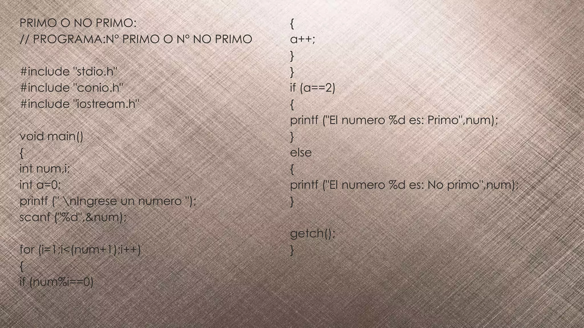 PRIMO O NO PRIMO:
// PROGRAMA:N° PRIMO O N° NO PRIMO
#include "stdio.h"
#include "conio.h"
#include "iostream.h"
void main()
{
int num,i;
int a=0;
printf (" nIngrese un numero ");
scanf ("%d",&num);
for (i=1;i<(num+1);i++)
{
if (num%i==0)
{
a++;
}
}
if (a==2)
{
printf ("El numero %d es: Primo",num);
}
else
{
printf ("El numero %d es: No primo",num);
}
getch();
}
 