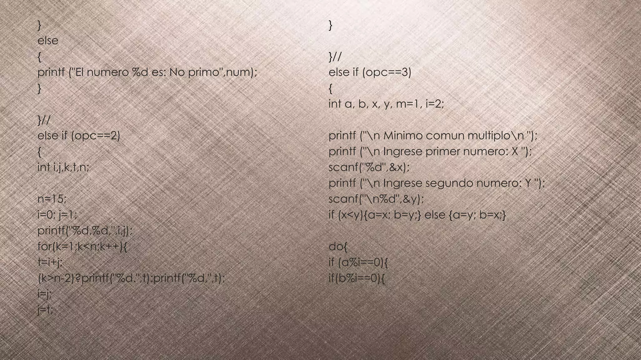 }
else
{
printf ("El numero %d es: No primo",num);
}
}//
else if (opc==2)
{
int i,j,k,t,n;
n=15;
i=0; j=1;
printf("%d,%d,",i,j);
for(k=1;k<n;k++){
t=i+j;
(k>n-2)?printf("%d.",t):printf("%d,",t);
i=j;
j=t;
}
}//
else if (opc==3)
{
int a, b, x, y, m=1, i=2;
printf ("n Minimo comun multiplon ");
printf ("n Ingrese primer numero: X ");
scanf("%d",&x);
printf ("n Ingrese segundo numero: Y ");
scanf("n%d",&y);
if (x<y){a=x; b=y;} else {a=y; b=x;}
do{
if (a%i==0){
if(b%i==0){
 