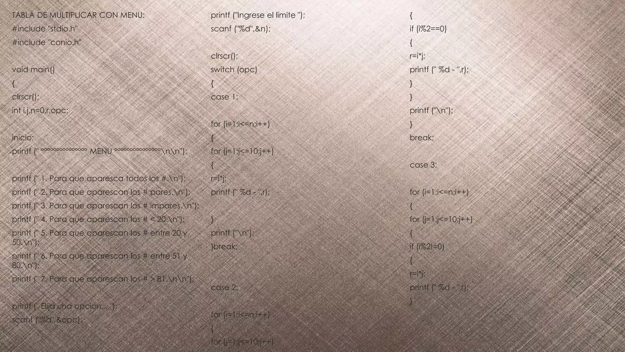 TABLA DE MULTIPLICAR CON MENU:
#include "stdio.h"
#include "conio.h"
void main()
{
clrscr();
int i,j,n=0,r,opc;
inicio:
printf (" °°°°°°°°°°°°°°° MENU °°°°°°°°°°°°°°°nn");
printf (" 1. Para que aparesca todos los #.n");
printf (" 2. Para que aparescan los # pares.n");
printf (" 3. Para que aparescan los # impares.n");
printf (" 4. Para que aparescan los # < 20.n");
printf (" 5. Para que aparescan los # entre 20 y
50.n");
printf (" 6. Para que aparescan los # entre 51 y
80.n");
printf (" 7. Para que aparescan los # > 81.nn");
printf (" Elija una opcion... ");
scanf ("%d",&opc);
printf ("Ingrese el limite ");
scanf ("%d",&n);
clrscr();
switch (opc)
{
case 1:
for (i=1;i<=n;i++)
{
for (j=1;j<=10;j++)
{
r=i*j;
printf (" %d - ",r);
}
printf ("n");
}break;
case 2:
for (i=1;i<=n;i++)
{
for (j=1;j<=10;j++)
{
if (i%2==0)
{
r=i*j;
printf (" %d - ",r);
}
}
printf ("n");
}
break;
case 3:
for (i=1;i<=n;i++)
{
for (j=1;j<=10;j++)
{
if (i%2!=0)
{
r=i*j;
printf (" %d - ",r);
}
 
