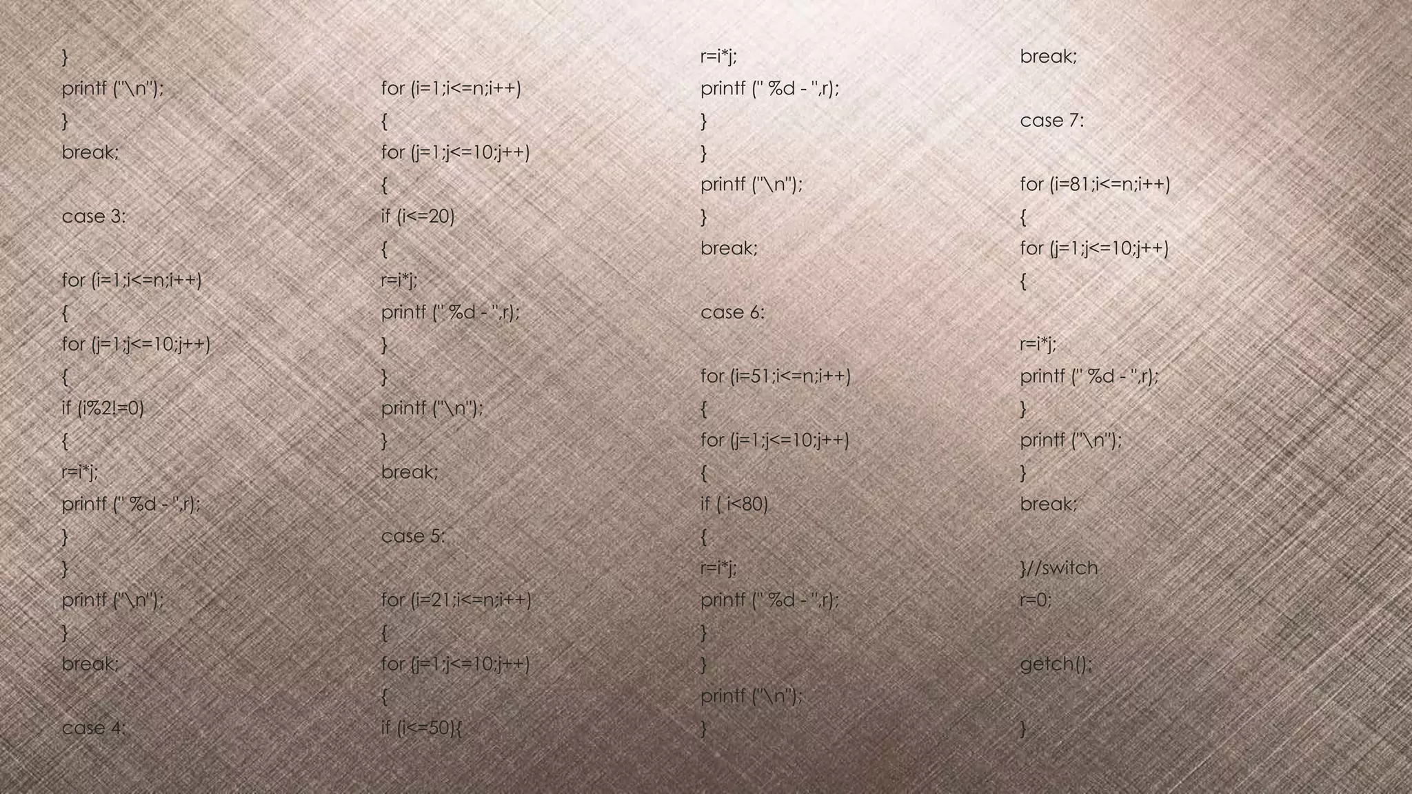 }
printf ("n");
}
break;
case 3:
for (i=1;i<=n;i++)
{
for (j=1;j<=10;j++)
{
if (i%2!=0)
{
r=i*j;
printf (" %d - ",r);
}
}
printf ("n");
}
break;
case 4:
for (i=1;i<=n;i++)
{
for (j=1;j<=10;j++)
{
if (i<=20)
{
r=i*j;
printf (" %d - ",r);
}
}
printf ("n");
}
break;
case 5:
for (i=21;i<=n;i++)
{
for (j=1;j<=10;j++)
{
if (i<=50){
r=i*j;
printf (" %d - ",r);
}
}
printf ("n");
}
break;
case 6:
for (i=51;i<=n;i++)
{
for (j=1;j<=10;j++)
{
if ( i<80)
{
r=i*j;
printf (" %d - ",r);
}
}
printf ("n");
}
break;
case 7:
for (i=81;i<=n;i++)
{
for (j=1;j<=10;j++)
{
r=i*j;
printf (" %d - ",r);
}
printf ("n");
}
break;
}//switch
r=0;
getch();
}
 