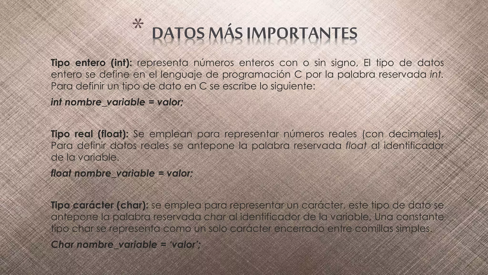 Tipo entero (int): representa números enteros con o sin signo, El tipo de datos
entero se define en el lenguaje de programación C por la palabra reservada int.
Para definir un tipo de dato en C se escribe lo siguiente:
int nombre_variable = valor;
Tipo real (float): Se emplean para representar números reales (con decimales).
Para definir datos reales se antepone la palabra reservada float al identificador
de la variable.
float nombre_variable = valor;
Tipo carácter (char): se emplea para representar un carácter, este tipo de dato se
antepone la palabra reservada char al identificador de la variable, Una constante
tipo char se representa como un solo carácter encerrado entre comillas simples.
Char nombre_variable = ‘valor’;
* DATOS MÁS IMPORTANTES
 