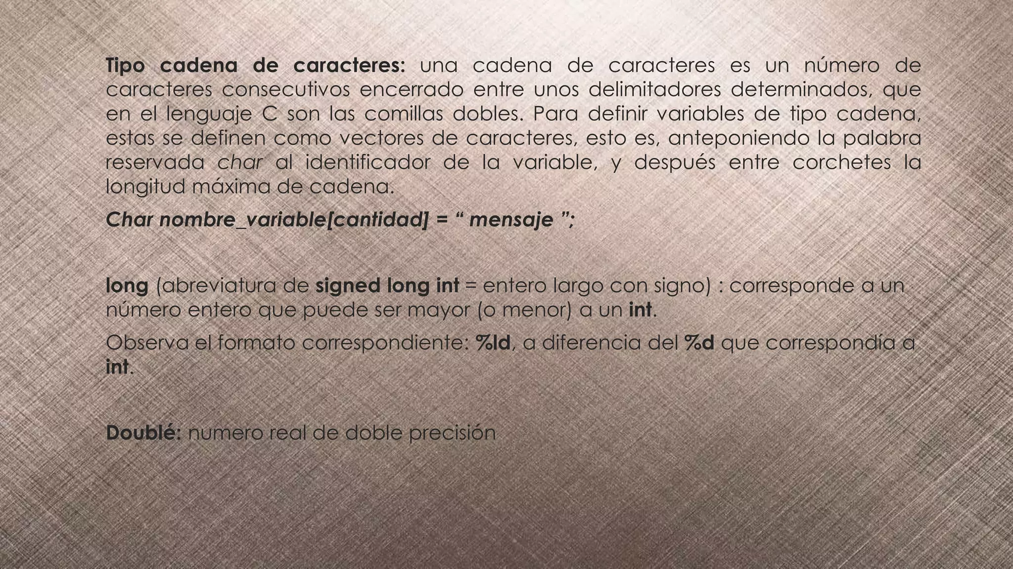 Tipo cadena de caracteres: una cadena de caracteres es un número de
caracteres consecutivos encerrado entre unos delimitadores determinados, que
en el lenguaje C son las comillas dobles. Para definir variables de tipo cadena,
estas se definen como vectores de caracteres, esto es, anteponiendo la palabra
reservada char al identificador de la variable, y después entre corchetes la
longitud máxima de cadena.
Char nombre_variable[cantidad] = “ mensaje ”;
long (abreviatura de signed long int = entero largo con signo) : corresponde a un
número entero que puede ser mayor (o menor) a un int.
Observa el formato correspondiente: %ld, a diferencia del %d que correspondía a
int.
Doublé: numero real de doble precisión
 