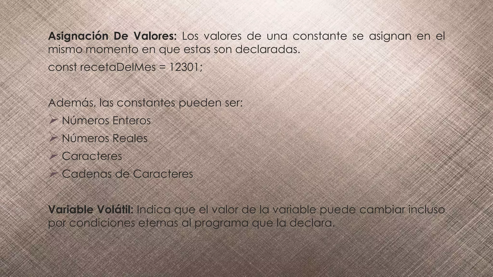 Asignación De Valores: Los valores de una constante se asignan en el
mismo momento en que estas son declaradas.
const recetaDelMes = 12301;
Además, las constantes pueden ser:
 Números Enteros
 Números Reales
 Caracteres
 Cadenas de Caracteres
Variable Volátil: Indica que el valor de la variable puede cambiar incluso
por condiciones eternas al programa que la declara.
 