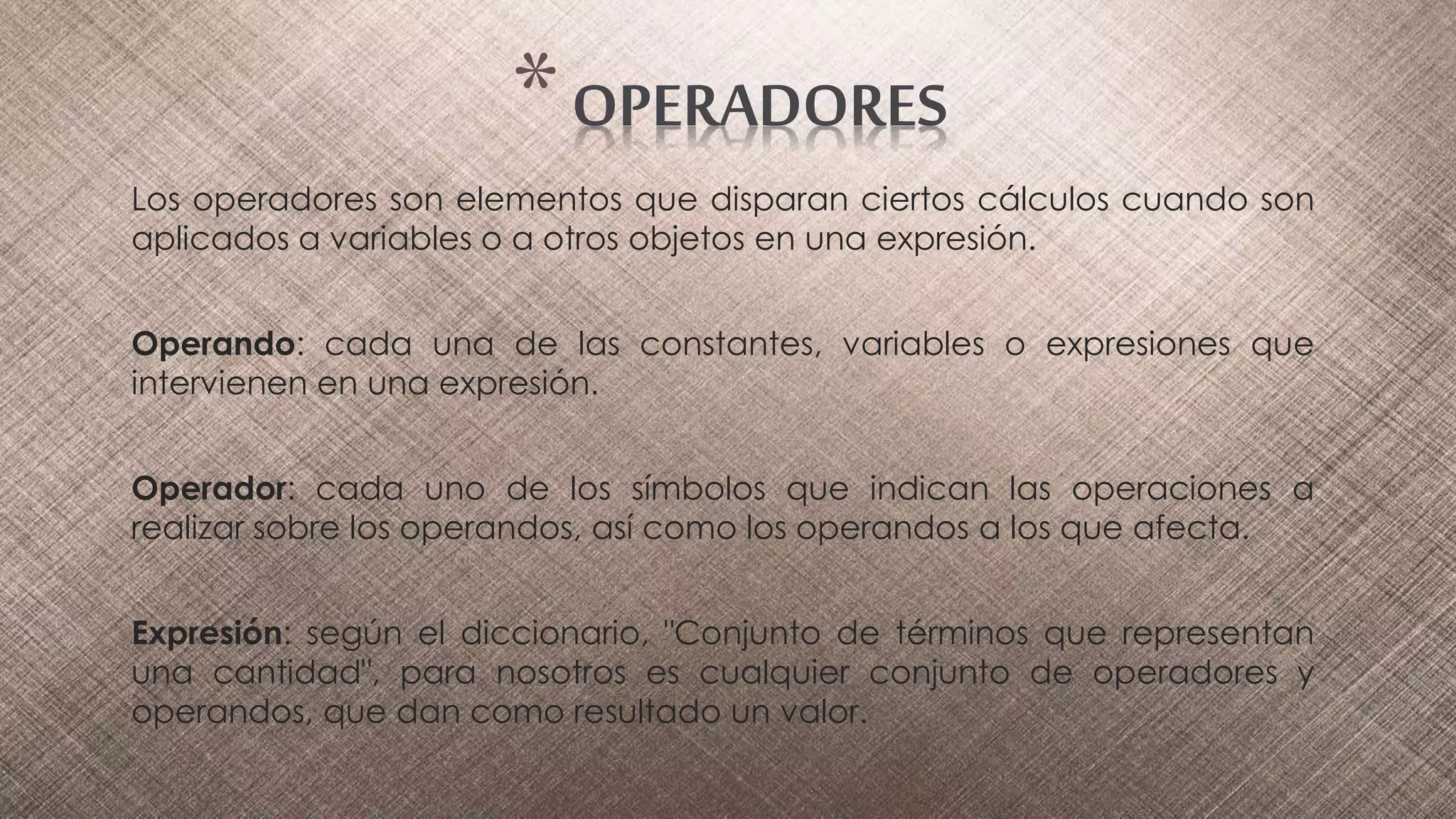 Los operadores son elementos que disparan ciertos cálculos cuando son
aplicados a variables o a otros objetos en una expresión.
Operando: cada una de las constantes, variables o expresiones que
intervienen en una expresión.
Operador: cada uno de los símbolos que indican las operaciones a
realizar sobre los operandos, así como los operandos a los que afecta.
Expresión: según el diccionario, "Conjunto de términos que representan
una cantidad", para nosotros es cualquier conjunto de operadores y
operandos, que dan como resultado un valor.
*OPERADORES
 