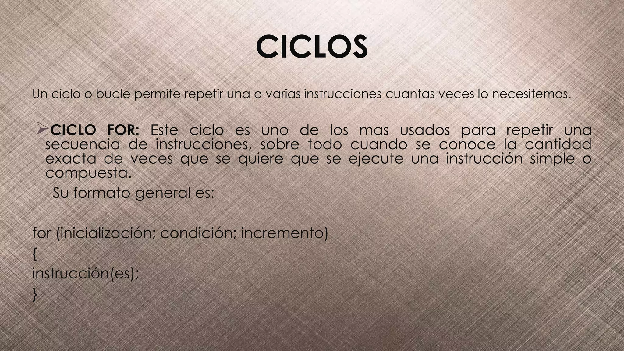 CICLOS
Un ciclo o bucle permite repetir una o varias instrucciones cuantas veces lo necesitemos.
CICLO FOR: Este ciclo es uno de los mas usados para repetir una
secuencia de instrucciones, sobre todo cuando se conoce la cantidad
exacta de veces que se quiere que se ejecute una instrucción simple o
compuesta.
Su formato general es:
for (inicialización; condición; incremento)
{
instrucción(es);
}
 