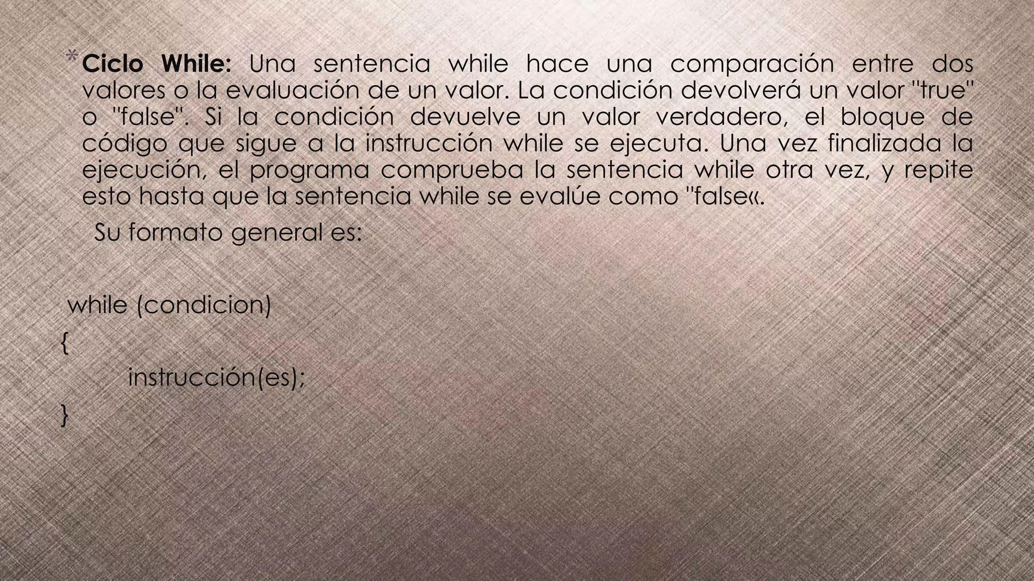 *Ciclo While: Una sentencia while hace una comparación entre dos
valores o la evaluación de un valor. La condición devolverá un valor "true"
o "false". Si la condición devuelve un valor verdadero, el bloque de
código que sigue a la instrucción while se ejecuta. Una vez finalizada la
ejecución, el programa comprueba la sentencia while otra vez, y repite
esto hasta que la sentencia while se evalúe como "false«.
Su formato general es:
while (condicion)
{
instrucción(es);
}
 