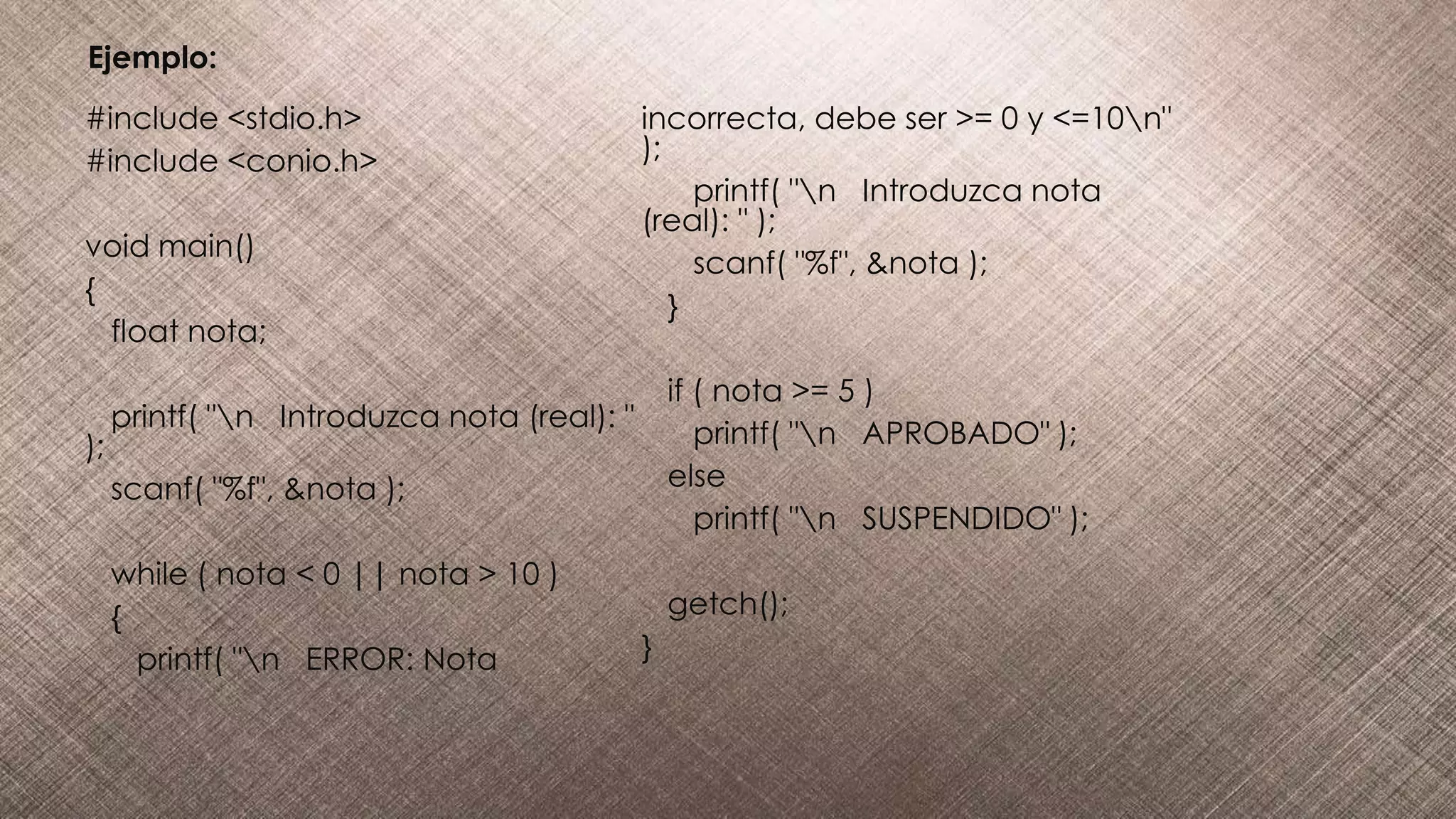 #include <stdio.h>
#include <conio.h>
void main()
{
float nota;
printf( "n Introduzca nota (real): "
);
scanf( "%f", &nota );
while ( nota < 0 || nota > 10 )
{
printf( "n ERROR: Nota
incorrecta, debe ser >= 0 y <=10n"
);
printf( "n Introduzca nota
(real): " );
scanf( "%f", &nota );
}
if ( nota >= 5 )
printf( "n APROBADO" );
else
printf( "n SUSPENDIDO" );
getch();
}
Ejemplo:
 