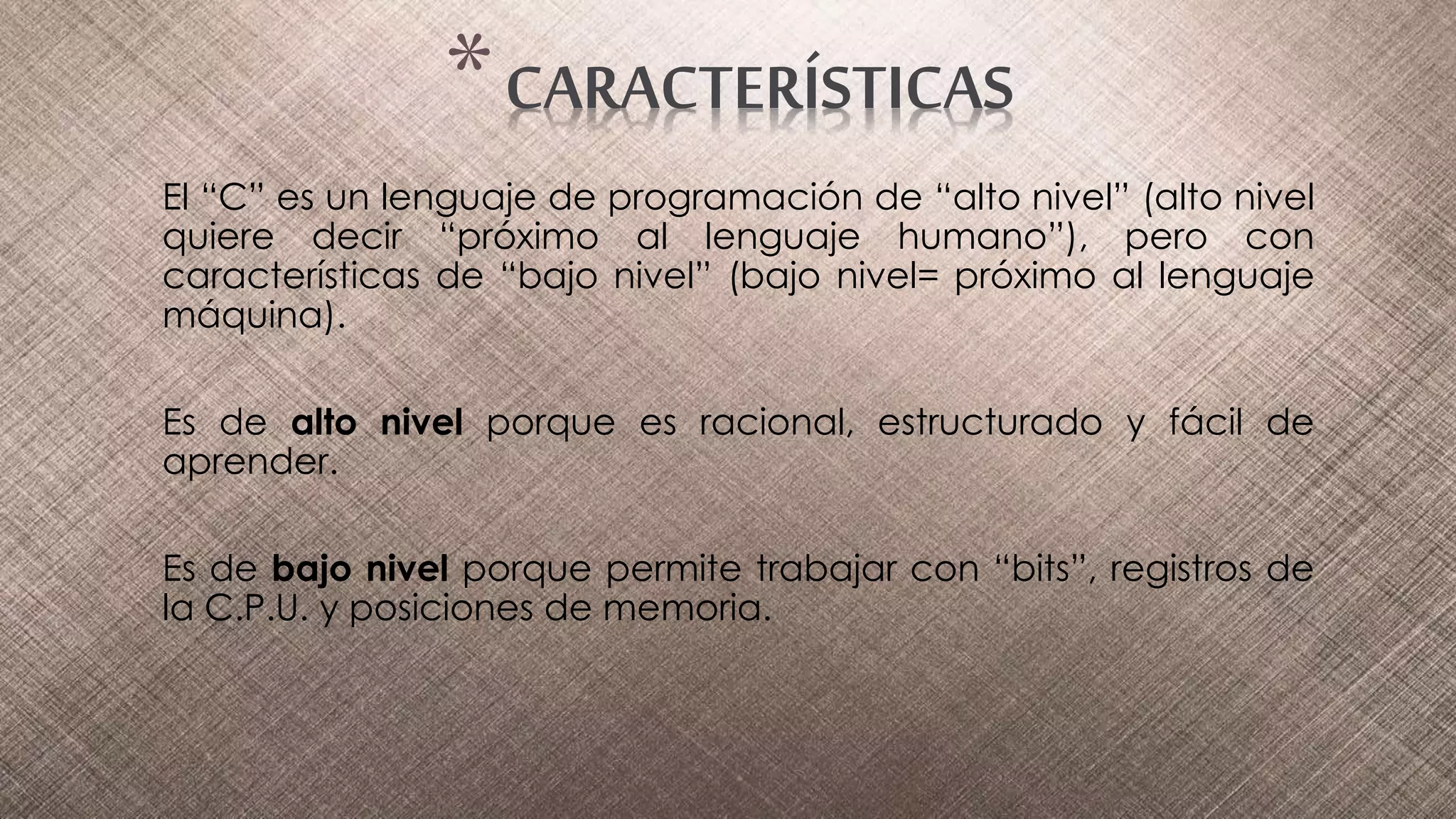 El “C” es un lenguaje de programación de “alto nivel” (alto nivel
quiere decir “próximo al lenguaje humano”), pero con
características de “bajo nivel” (bajo nivel= próximo al lenguaje
máquina).
Es de alto nivel porque es racional, estructurado y fácil de
aprender.
Es de bajo nivel porque permite trabajar con “bits”, registros de
la C.P.U. y posiciones de memoria.
*CARACTERÍSTICAS
 