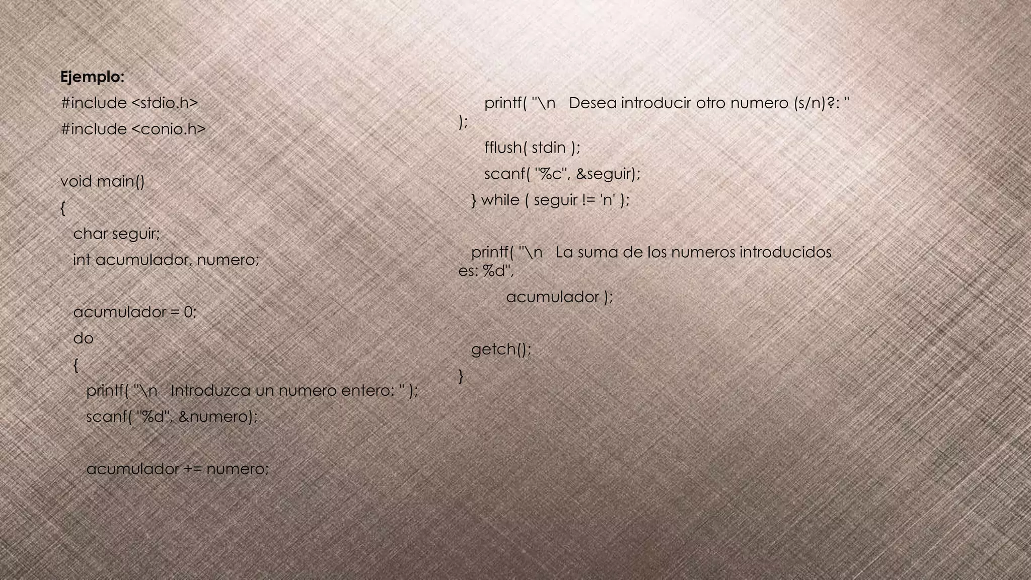 Ejemplo:
#include <stdio.h>
#include <conio.h>
void main()
{
char seguir;
int acumulador, numero;
acumulador = 0;
do
{
printf( "n Introduzca un numero entero: " );
scanf( "%d", &numero);
acumulador += numero;
printf( "n Desea introducir otro numero (s/n)?: "
);
fflush( stdin );
scanf( "%c", &seguir);
} while ( seguir != 'n' );
printf( "n La suma de los numeros introducidos
es: %d",
acumulador );
getch();
}
 