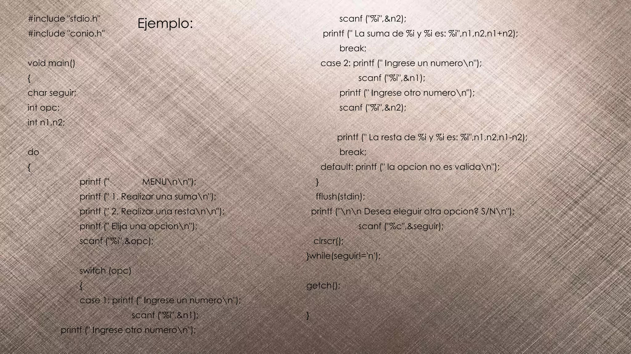 #include "stdio.h"
#include "conio.h"
void main()
{
char seguir;
int opc;
int n1,n2;
do
{
printf (" MENUnn");
printf (" 1. Realizar una suman");
printf (" 2. Realizar una restann");
printf (" Elija una opcionn");
scanf ("%i",&opc);
switch (opc)
{
case 1: printf (" Ingrese un numeron");
scanf ("%i",&n1);
printf (" Ingrese otro numeron");
scanf ("%i",&n2);
printf (" La suma de %i y %i es: %i",n1,n2,n1+n2);
break;
case 2: printf (" Ingrese un numeron");
scanf ("%i",&n1);
printf (" Ingrese otro numeron");
scanf ("%i",&n2);
printf (" La resta de %i y %i es: %i",n1,n2,n1-n2);
break;
default: printf (" la opcion no es validan");
}
fflush(stdin);
printf ("nn Desea eleguir otra opcion? S/Nn");
scanf ("%c",&seguir);
clrscr();
}while(seguir!='n');
getch();
}
Ejemplo:
 