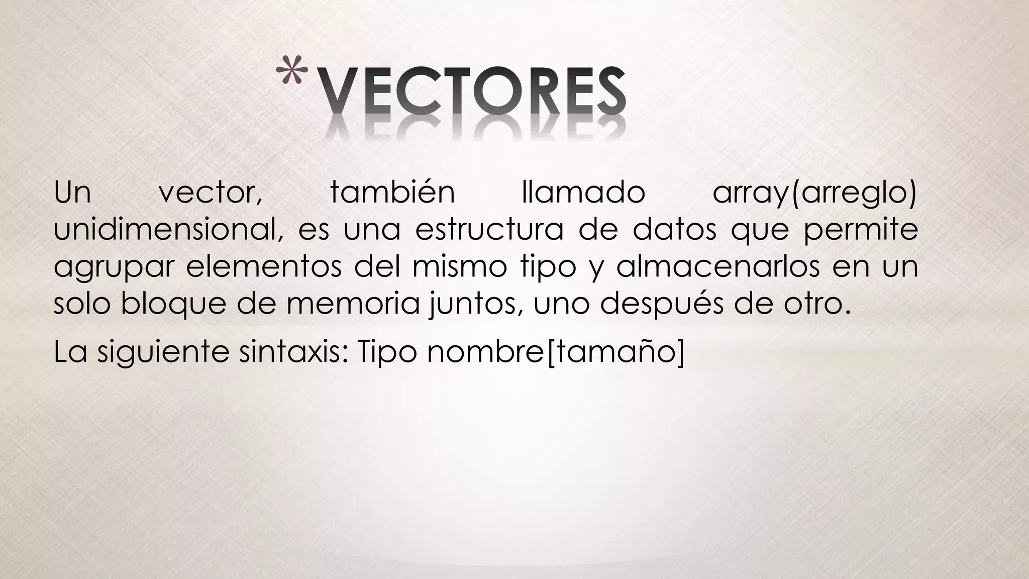 *
Un vector, también llamado array(arreglo)
unidimensional, es una estructura de datos que permite
agrupar elementos del mismo tipo y almacenarlos en un
solo bloque de memoria juntos, uno después de otro.
La siguiente sintaxis: Tipo nombre[tamaño]
 