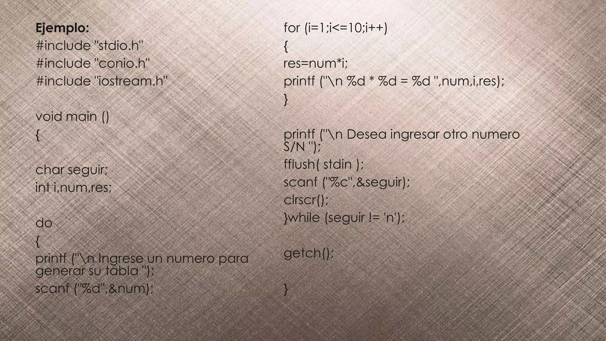 Ejemplo:
#include "stdio.h"
#include "conio.h"
#include "iostream.h"
void main ()
{
char seguir;
int i,num,res;
do
{
printf ("n Ingrese un numero para
generar su tabla ");
scanf ("%d",&num);
for (i=1;i<=10;i++)
{
res=num*i;
printf ("n %d * %d = %d ",num,i,res);
}
printf ("n Desea ingresar otro numero
S/N ");
fflush( stdin );
scanf ("%c",&seguir);
clrscr();
}while (seguir != 'n');
getch();
}
 
