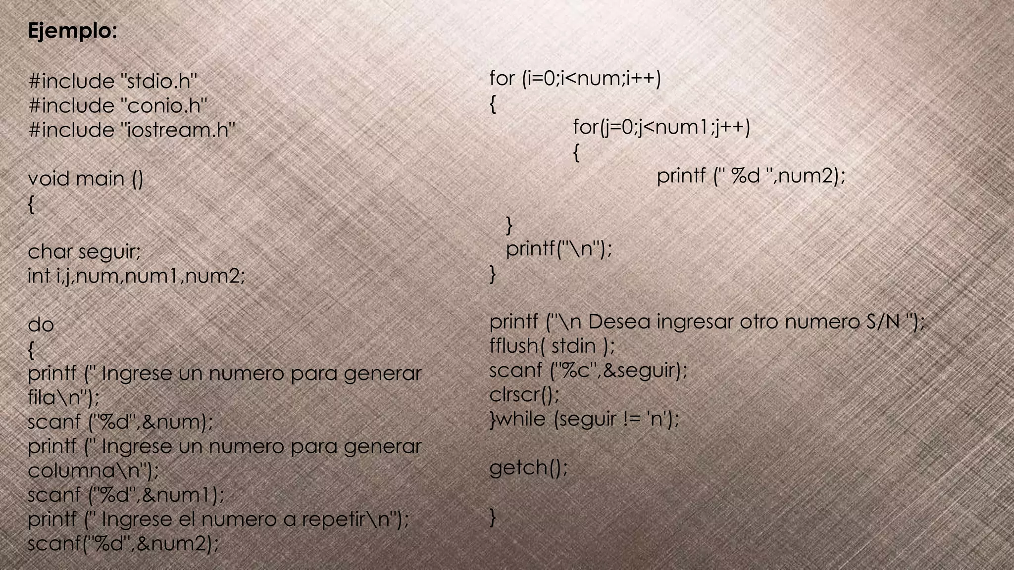 Ejemplo:
#include "stdio.h"
#include "conio.h"
#include "iostream.h"
void main ()
{
char seguir;
int i,j,num,num1,num2;
do
{
printf (" Ingrese un numero para generar
filan");
scanf ("%d",&num);
printf (" Ingrese un numero para generar
columnan");
scanf ("%d",&num1);
printf (" Ingrese el numero a repetirn");
scanf("%d",&num2);
for (i=0;i<num;i++)
{
for(j=0;j<num1;j++)
{
printf (" %d ",num2);
}
printf("n");
}
printf ("n Desea ingresar otro numero S/N ");
fflush( stdin );
scanf ("%c",&seguir);
clrscr();
}while (seguir != 'n');
getch();
}
 