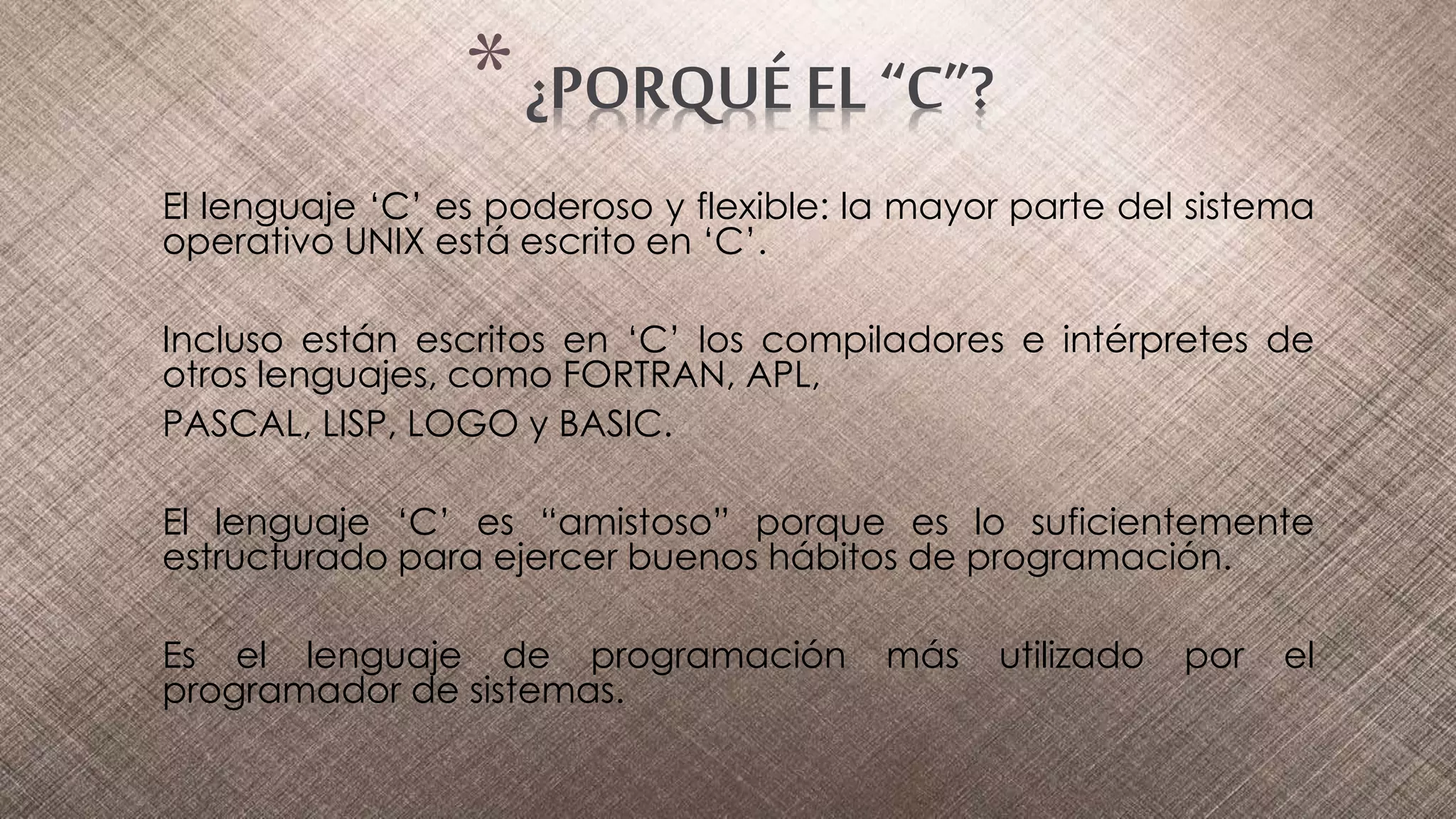 El lenguaje ‘C’ es poderoso y flexible: la mayor parte del sistema
operativo UNIX está escrito en ‘C’.
Incluso están escritos en ‘C’ los compiladores e intérpretes de
otros lenguajes, como FORTRAN, APL,
PASCAL, LISP, LOGO y BASIC.
El lenguaje ‘C’ es “amistoso” porque es lo suficientemente
estructurado para ejercer buenos hábitos de programación.
Es el lenguaje de programación más utilizado por el
programador de sistemas.
*¿PORQUÉ EL “C”?
 