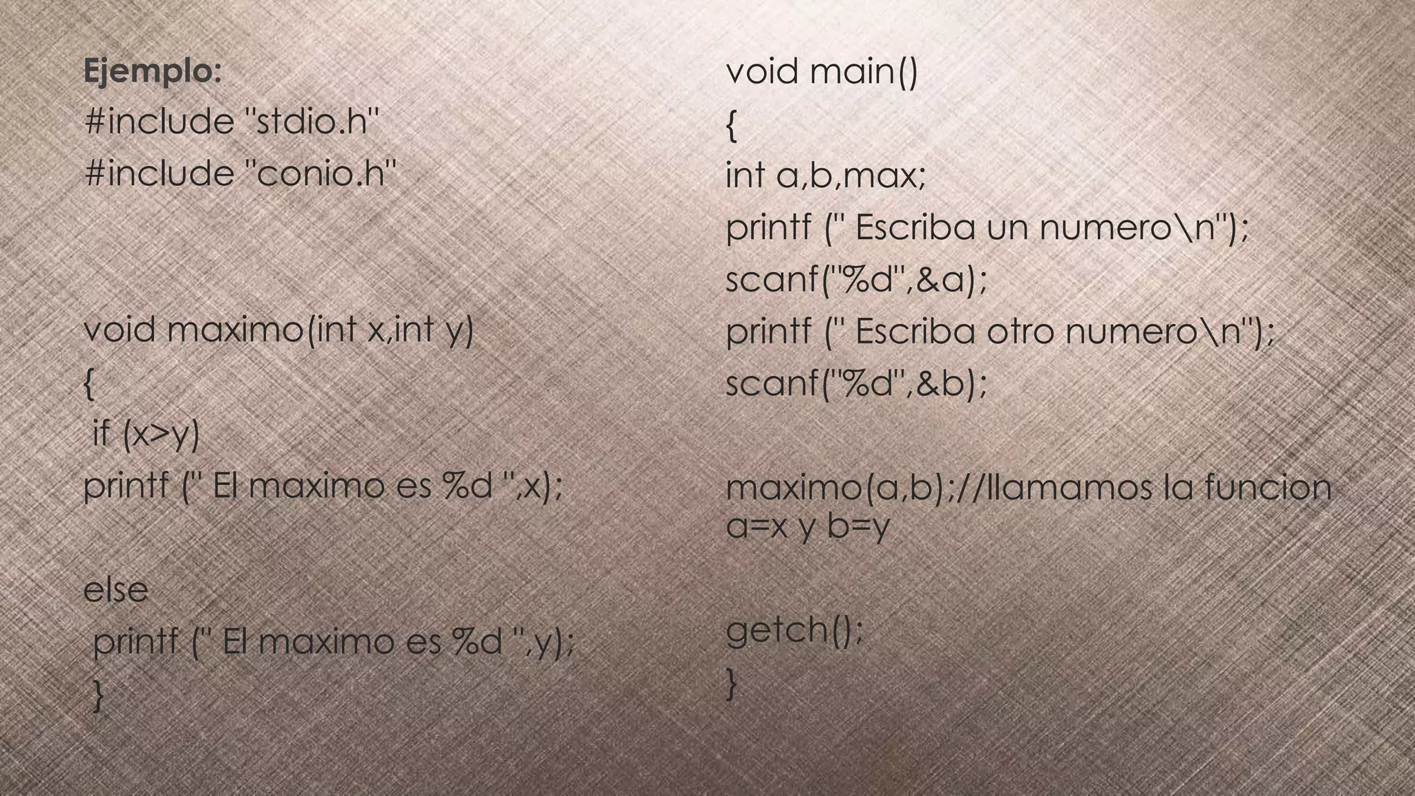 Ejemplo:
#include "stdio.h"
#include "conio.h"
void maximo(int x,int y)
{
if (x>y)
printf (" El maximo es %d ",x);
else
printf (" El maximo es %d ",y);
}
void main()
{
int a,b,max;
printf (" Escriba un numeron");
scanf("%d",&a);
printf (" Escriba otro numeron");
scanf("%d",&b);
maximo(a,b);//llamamos la funcion
a=x y b=y
getch();
}
 