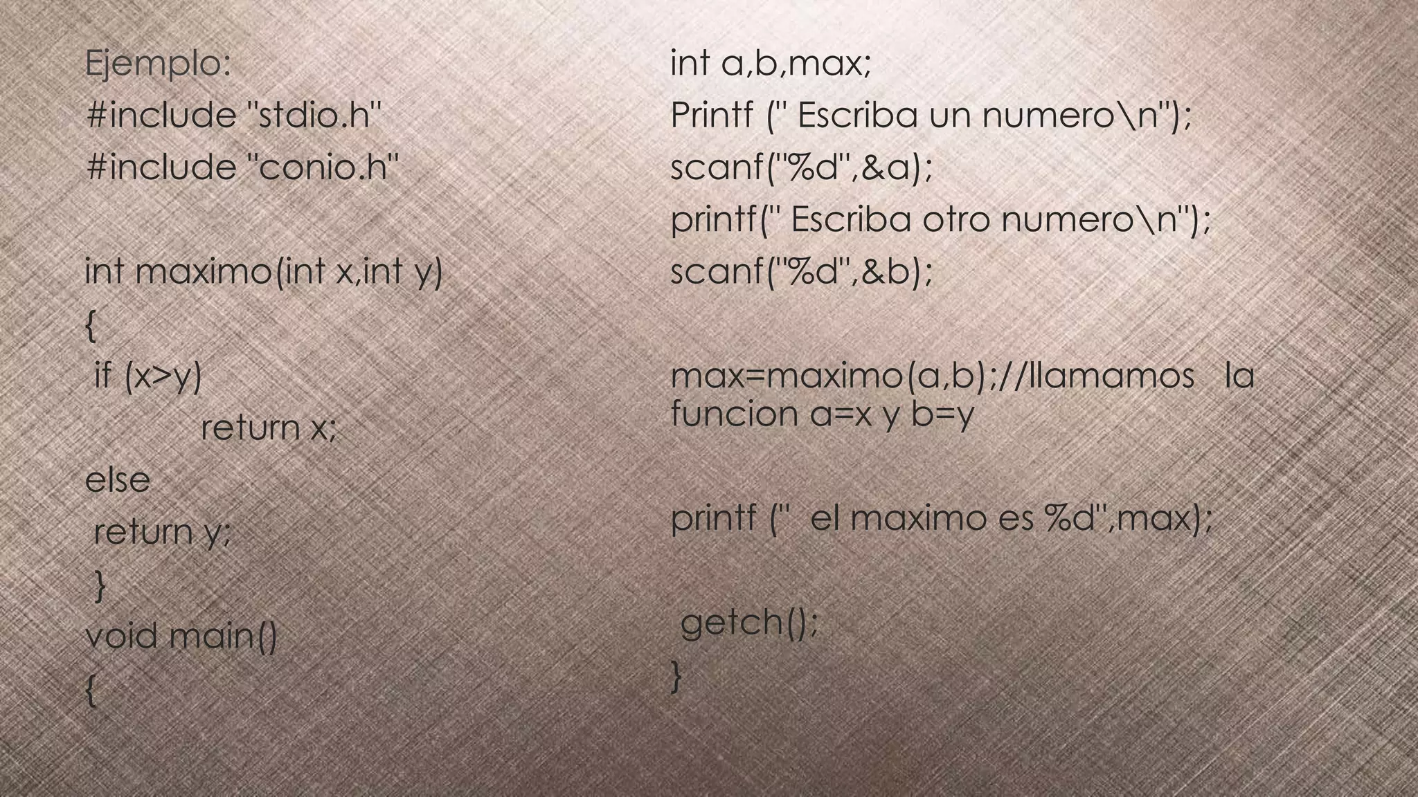 Ejemplo:
#include "stdio.h"
#include "conio.h"
int maximo(int x,int y)
{
if (x>y)
return x;
else
return y;
}
void main()
{
int a,b,max;
Printf (" Escriba un numeron");
scanf("%d",&a);
printf(" Escriba otro numeron");
scanf("%d",&b);
max=maximo(a,b);//llamamos la
funcion a=x y b=y
printf (" el maximo es %d",max);
getch();
}
 