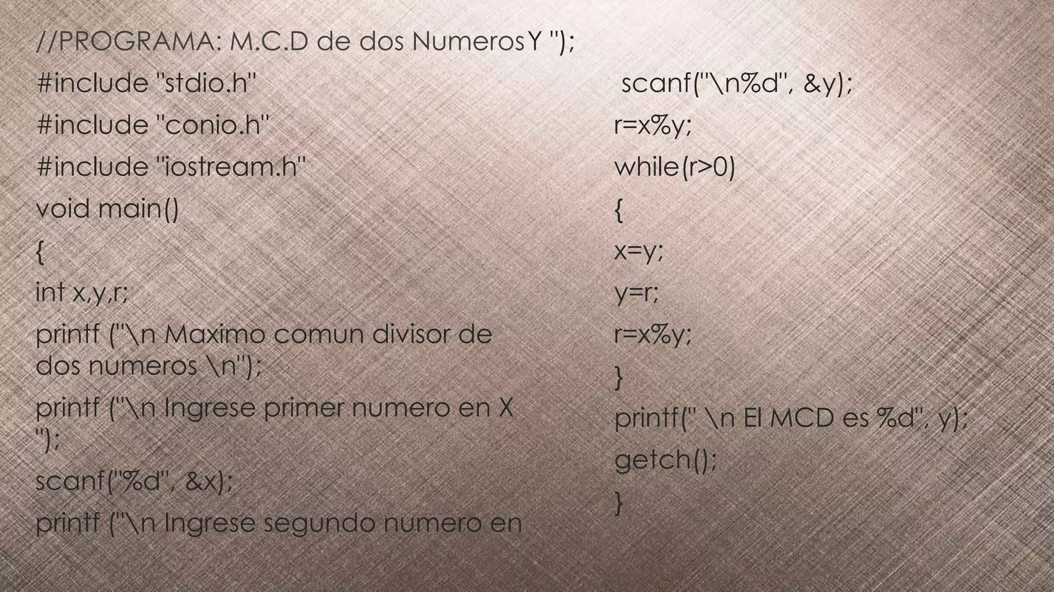 //PROGRAMA: M.C.D de dos Numeros
#include "stdio.h"
#include "conio.h"
#include "iostream.h"
void main()
{
int x,y,r;
printf ("n Maximo comun divisor de
dos numeros n");
printf ("n Ingrese primer numero en X
");
scanf("%d", &x);
printf ("n Ingrese segundo numero en
Y ");
scanf("n%d", &y);
r=x%y;
while(r>0)
{
x=y;
y=r;
r=x%y;
}
printf(" n El MCD es %d", y);
getch();
}
 