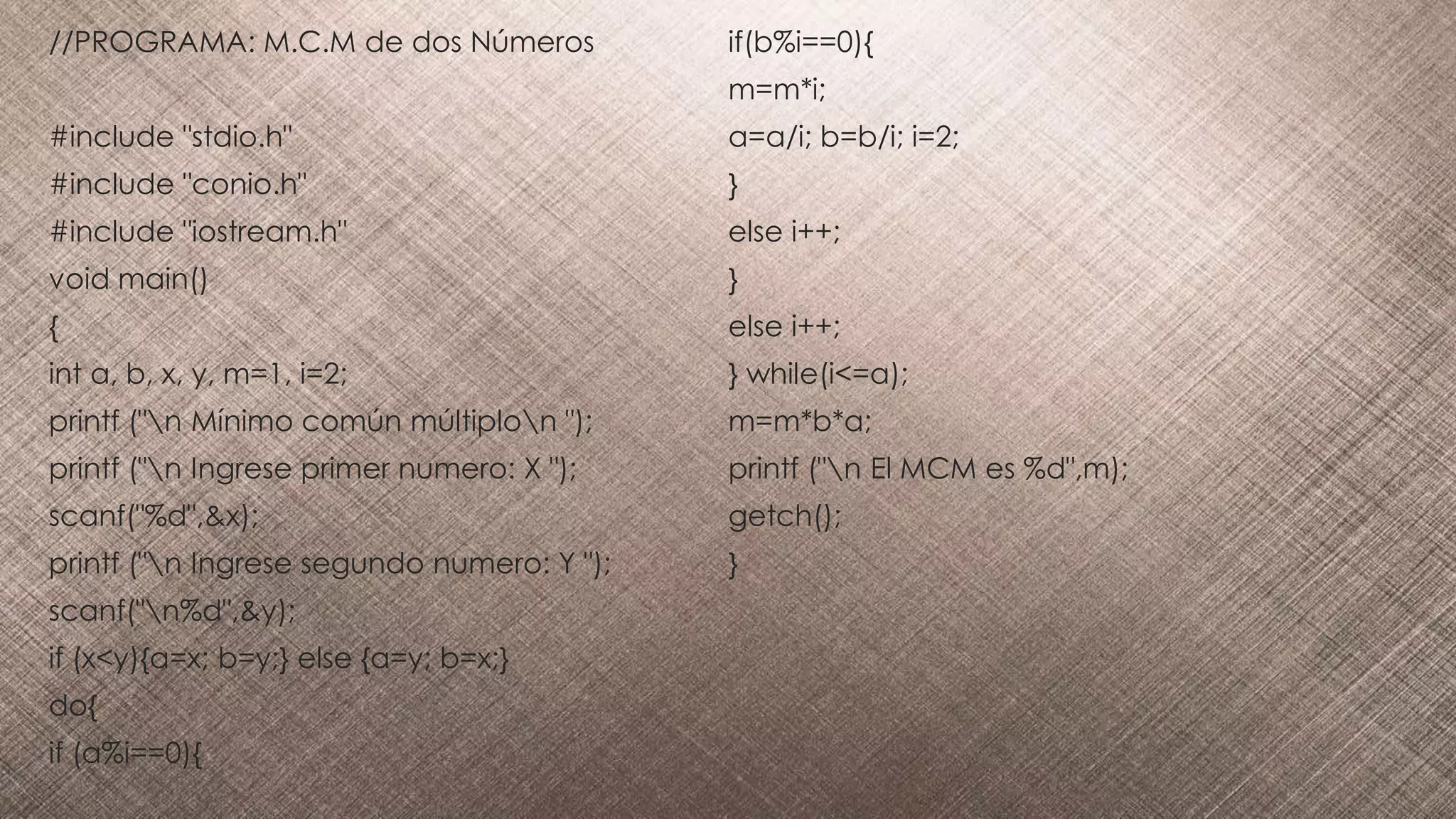 //PROGRAMA: M.C.M de dos Números
#include "stdio.h"
#include "conio.h"
#include "iostream.h"
void main()
{
int a, b, x, y, m=1, i=2;
printf ("n Mínimo común múltiplon ");
printf ("n Ingrese primer numero: X ");
scanf("%d",&x);
printf ("n Ingrese segundo numero: Y ");
scanf("n%d",&y);
if (x<y){a=x; b=y;} else {a=y; b=x;}
do{
if (a%i==0){
if(b%i==0){
m=m*i;
a=a/i; b=b/i; i=2;
}
else i++;
}
else i++;
} while(i<=a);
m=m*b*a;
printf ("n El MCM es %d",m);
getch();
}
 