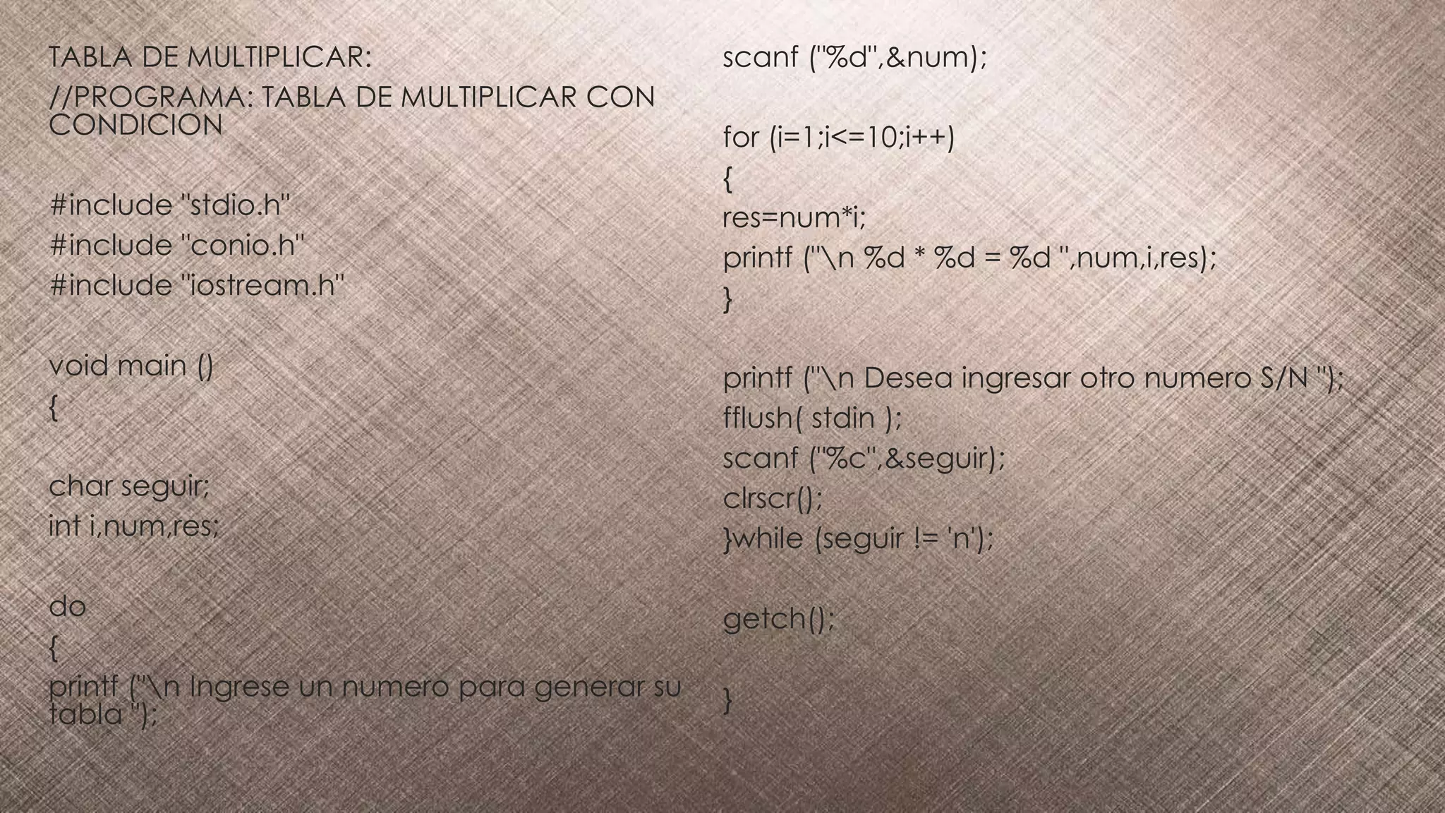 TABLA DE MULTIPLICAR:
//PROGRAMA: TABLA DE MULTIPLICAR CON
CONDICION
#include "stdio.h"
#include "conio.h"
#include "iostream.h"
void main ()
{
char seguir;
int i,num,res;
do
{
printf ("n Ingrese un numero para generar su
tabla ");
scanf ("%d",&num);
for (i=1;i<=10;i++)
{
res=num*i;
printf ("n %d * %d = %d ",num,i,res);
}
printf ("n Desea ingresar otro numero S/N ");
fflush( stdin );
scanf ("%c",&seguir);
clrscr();
}while (seguir != 'n');
getch();
}
 
