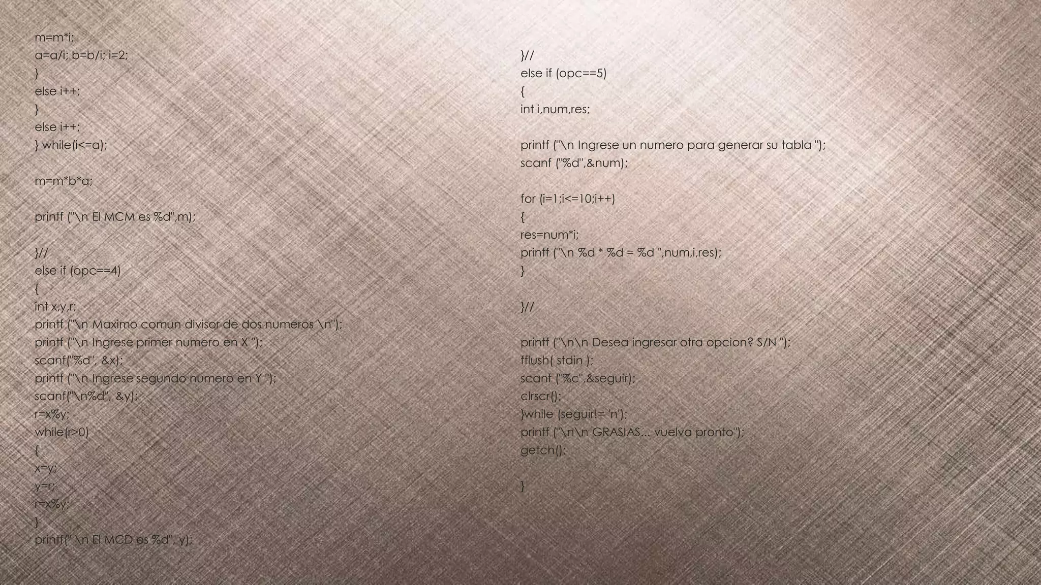 m=m*i;
a=a/i; b=b/i; i=2;
}
else i++;
}
else i++;
} while(i<=a);
m=m*b*a;
printf ("n El MCM es %d",m);
}//
else if (opc==4)
{
int x,y,r;
printf ("n Maximo comun divisor de dos numeros n");
printf ("n Ingrese primer numero en X ");
scanf("%d", &x);
printf ("n Ingrese segundo numero en Y ");
scanf("n%d", &y);
r=x%y;
while(r>0)
{
x=y;
y=r;
r=x%y;
}
printf(" n El MCD es %d", y);
}//
else if (opc==5)
{
int i,num,res;
printf ("n Ingrese un numero para generar su tabla ");
scanf ("%d",&num);
for (i=1;i<=10;i++)
{
res=num*i;
printf ("n %d * %d = %d ",num,i,res);
}
}//
printf ("nn Desea ingresar otra opcion? S/N ");
fflush( stdin );
scanf ("%c",&seguir);
clrscr();
}while (seguir!= 'n');
printf ("nn GRASIAS... vuelva pronto");
getch();
}
 