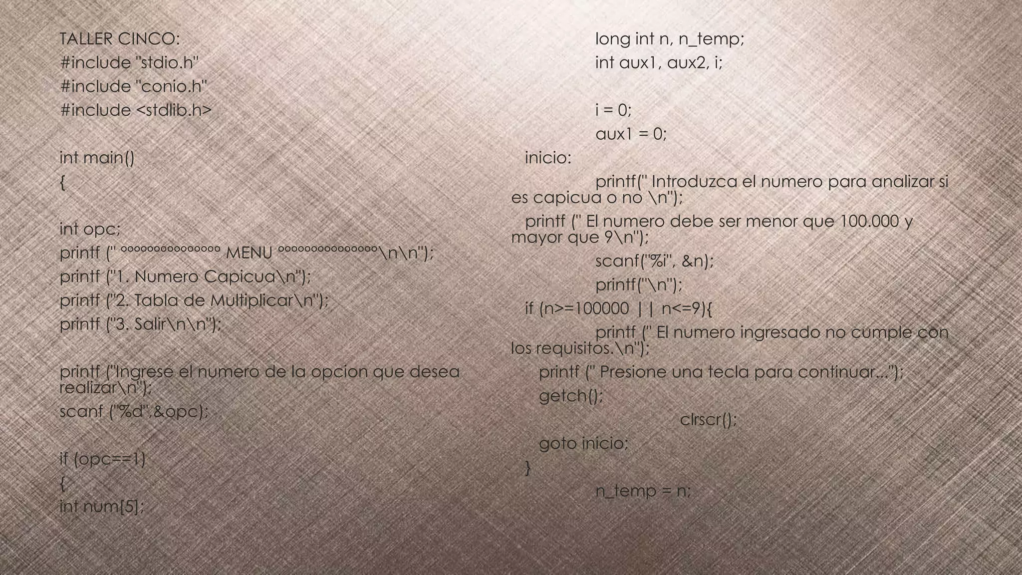 TALLER CINCO:
#include "stdio.h"
#include "conio.h"
#include <stdlib.h>
int main()
{
int opc;
printf (" °°°°°°°°°°°°°°° MENU °°°°°°°°°°°°°°°nn");
printf ("1. Numero Capicuan");
printf ("2. Tabla de Multiplicarn");
printf ("3. Salirnn");
printf ("Ingrese el numero de la opcion que desea
realizarn");
scanf ("%d",&opc);
if (opc==1)
{
int num[5];
long int n, n_temp;
int aux1, aux2, i;
i = 0;
aux1 = 0;
inicio:
printf(" Introduzca el numero para analizar si
es capicua o no n");
printf (" El numero debe ser menor que 100.000 y
mayor que 9n");
scanf("%i", &n);
printf("n");
if (n>=100000 || n<=9){
printf (" El numero ingresado no cumple con
los requisitos.n");
printf (" Presione una tecla para continuar...");
getch();
clrscr();
goto inicio;
}
n_temp = n;
 