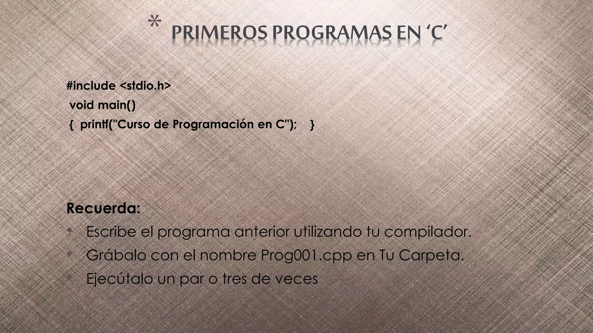 #include <stdio.h>
void main()
{ printf("Curso de Programación en C"); }
Recuerda:
• Escribe el programa anterior utilizando tu compilador.
• Grábalo con el nombre Prog001.cpp en Tu Carpeta.
• Ejecútalo un par o tres de veces
* PRIMEROS PROGRAMAS EN ‘C’
 