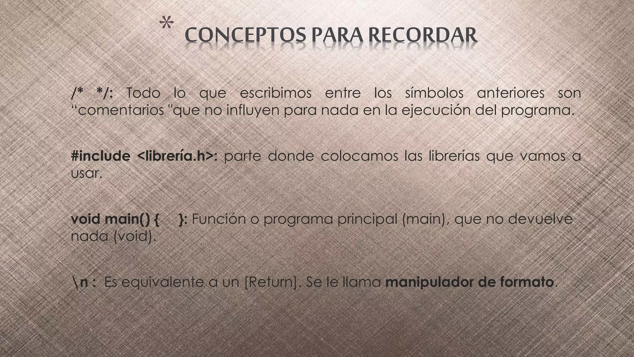 /* */: Todo lo que escribimos entre los símbolos anteriores son
“comentarios "que no influyen para nada en la ejecución del programa.
#include <librería.h>: parte donde colocamos las librerías que vamos a
usar.
void main() { }: Función o programa principal (main), que no devuelve
nada (void).
n : Es equivalente a un [Return]. Se le llama manipulador de formato.
* CONCEPTOS PARA RECORDAR
 