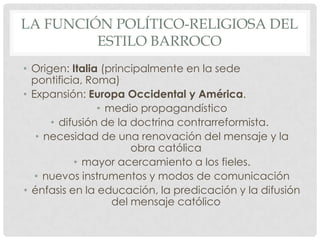 LA FUNCIÓN POLÍTICO-RELIGIOSA DEL
ESTILO BARROCO
• Origen: Italia (principalmente en la sede
pontificia, Roma)
• Expansión: Europa Occidental y América.
• medio propagandístico
• difusión de la doctrina contrarreformista.
• necesidad de una renovación del mensaje y la
obra católica
• mayor acercamiento a los fieles.
• nuevos instrumentos y modos de comunicación
• énfasis en la educación, la predicación y la difusión
del mensaje católico
 