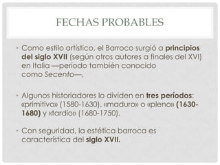 FECHAS PROBABLES
• Como estilo artístico, el Barroco surgió a principios
del siglo XVII (según otros autores a finales del XVI)
en Italia —período también conocido
como Secento—,
• Algunos historiadores lo dividen en tres períodos:
«primitivo» (1580-1630), «maduro» o «pleno» (1630-
1680) y «tardío» (1680-1750).
• Con seguridad, la estética barroca es
característica del siglo XVII.
 