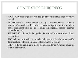 CONTEXTOS EUROPEOS
• POLÍTICO. Monarquías absolutas-poder centralizado-fuerte control
estatal.
• ECONÓMICO: intervencionista y proteccionista- alianza
monarcas/mercaderes. Recesión económica (gastos suntuosos de la
corte, mantenimiento de las colonias americanas, viajes, guerras,
endeudamiento)
• RELIGIOSO: cisma de la iglesia: Reforma-Contrarreforma. Poder
eclesiástico.
• SOCIAL: se profundiza el éxodo del campo a la ciudad (recesión
demográfica). Movimientos sociales urbanos y rurales
• CIENTÍFICO: nacimiento de la ciencia moderna. Grandes inventos
y descubrimientos.
 