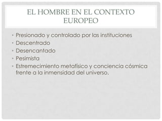 EL HOMBRE EN EL CONTEXTO
EUROPEO
• Presionado y controlado por las instituciones
• Descentrado
• Desencantado
• Pesimista
• Estremecimiento metafísico y conciencia cósmica
frente a la inmensidad del universo.
 