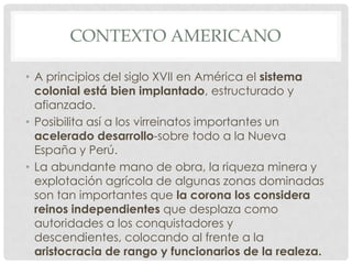 CONTEXTO AMERICANO
• A principios del siglo XVII en América el sistema
colonial está bien implantado, estructurado y
afianzado.
• Posibilita así a los virreinatos importantes un
acelerado desarrollo-sobre todo a la Nueva
España y Perú.
• La abundante mano de obra, la riqueza minera y
explotación agrícola de algunas zonas dominadas
son tan importantes que la corona los considera
reinos independientes que desplaza como
autoridades a los conquistadores y
descendientes, colocando al frente a la
aristocracia de rango y funcionarios de la realeza.
 