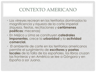 CONTEXTO AMERICANO
• Los virreyes recrean en los territorios dominados la
magnificencia y riqueza de la corte imperial
(riqueza, fiestas, recitaciones y certámenes
poéticos; mecenas)
• En Méjico y Lima se construyen catedrales
imponentes, crece la urbanidad y la actividad
comercial.
• El ambiente de corte en los territorios americanos
permite el surgimiento de escritores y poetas
locales de la talla de los españoles, los libros cruzan
las fronteras y en América se lee a Góngora y en
España a sor Juana.
 