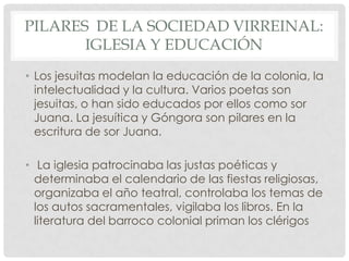 PILARES DE LA SOCIEDAD VIRREINAL:
IGLESIA Y EDUCACIÓN
• Los jesuitas modelan la educación de la colonia, la
intelectualidad y la cultura. Varios poetas son
jesuitas, o han sido educados por ellos como sor
Juana. La jesuítica y Góngora son pilares en la
escritura de sor Juana.
• La iglesia patrocinaba las justas poéticas y
determinaba el calendario de las fiestas religiosas,
organizaba el año teatral, controlaba los temas de
los autos sacramentales, vigilaba los libros. En la
literatura del barroco colonial priman los clérigos
 