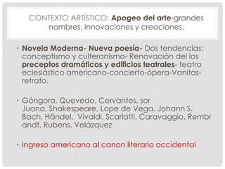CONTEXTO ARTÍSTICO: Apogeo del arte-grandes
nombres, innovaciones y creaciones.
• Novela Moderna- Nueva poesía- Dos tendencias:
conceptismo y culteranismo- Renovación del los
preceptos dramáticos y edificios teatrales- teatro
eclesiástico americano-concierto-ópera-Vanitas-
retrato.
• Góngora, Quevedo, Cervantes, sor
Juana, Shakespeare, Lope de Vega. Johann S.
Bach, Händel, Vivaldi, Scarlatti, Caravaggio, Rembr
andt, Rubens, Velázquez
• Ingreso americano al canon literario occidental
 