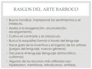 RASGOS DEL ARTE BARROCO
• Busca movilizar, impresionar los sentimientos o el
intelecto.
• Apela a la exageración, acumulación,
recargamiento.
• Cultiva el contraste y el claroscuro
• Busca la exquisitez formal a través del lenguaje
• Hace gala de la inventiva y el ingenio de los artistas
(juegos del lenguaje, nuevos géneros)
• Oscurece el lenguaje (lenguaje aristocrático,
cultismos)
• Algunos de los recursos más utilizados son:
hipérbaton, metáforas, retruécanos, antítesis.
 